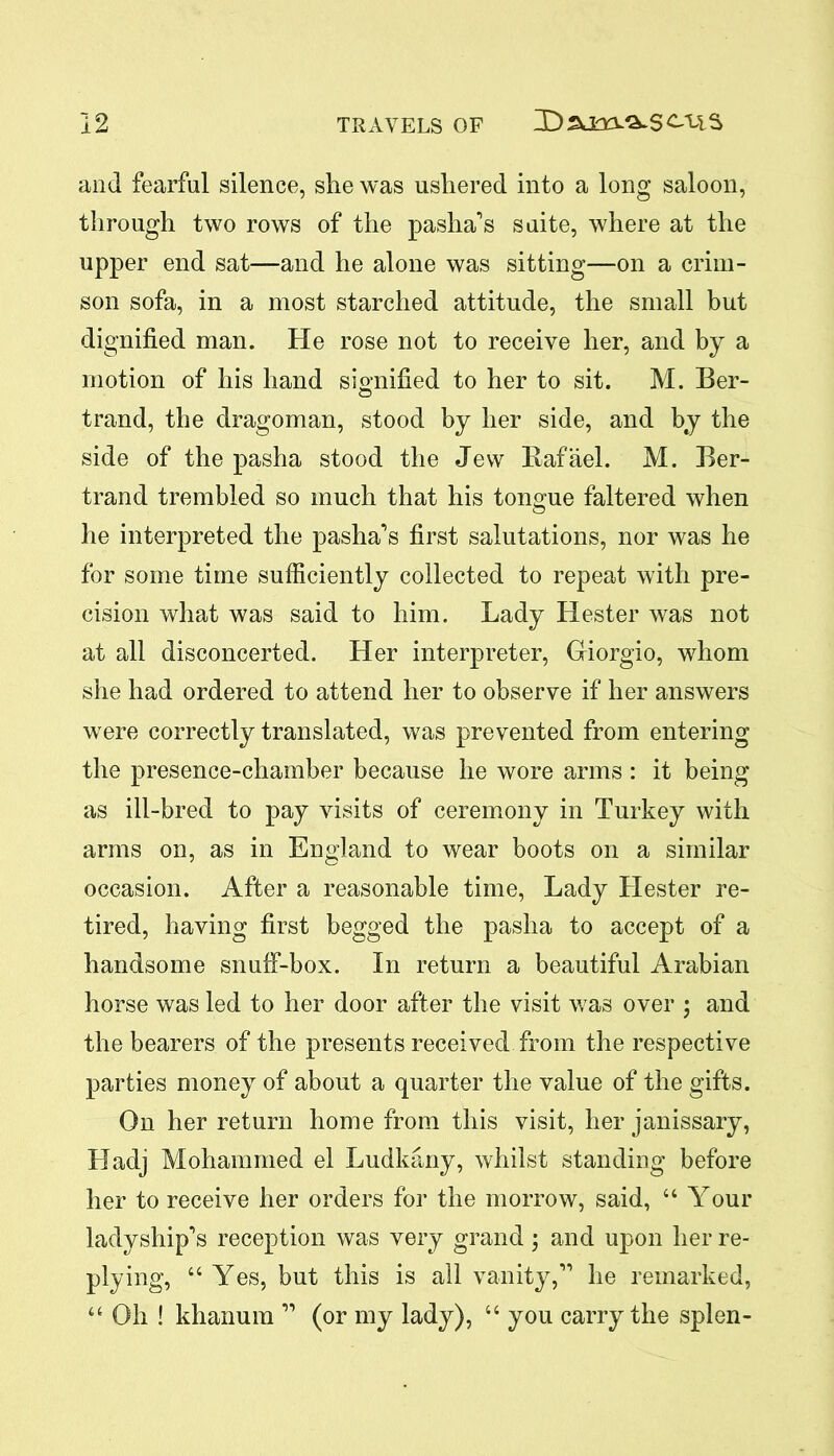 and fearful silence, she was ushered into a long saloon, through two rows of the pasha's suite, where at the upper end sat—and he alone was sitting—on a crim- son sofa, in a most starched attitude, the small but dignified man. He rose not to receive her, and by a motion of his hand signified to her to sit. M. Ber- trand, the dragoman, stood by her side, and by the side of the pasha stood the Jew Rafael. M. Ber- trand trembled so much that his tongue faltered when he interpreted the pasha's first salutations, nor was he for some time sufficiently collected to repeat with pre- cision what was said to him. Lady Hester was not at all disconcerted. Her interpreter, Giorgio, whom she had ordered to attend her to observe if her answers were correctly translated, was prevented from entering the presence-chamber because he wore arms : it being as ill-bred to pay visits of ceremony in Turkey with arms on, as in England to wear boots on a similar occasion. After a reasonable time, Lady Llester re- tired, having first begged the pasha to accept of a handsome snuff-box. In return a beautiful Arabian horse was led to her door after the visit was over \ and the bearers of the presents received from the respective parties money of about a quarter the value of the gifts. On her return home from this visit, her janissary, Hadj Mohammed el Ludkany, whilst standing before her to receive her orders for the morrow, said, “ Your ladyship's reception was very grand; and upon her re- plying, “ Yes, but this is all vanity, he remarked, “ Oh ! khanum  (or my lady), “ you carry the splen-