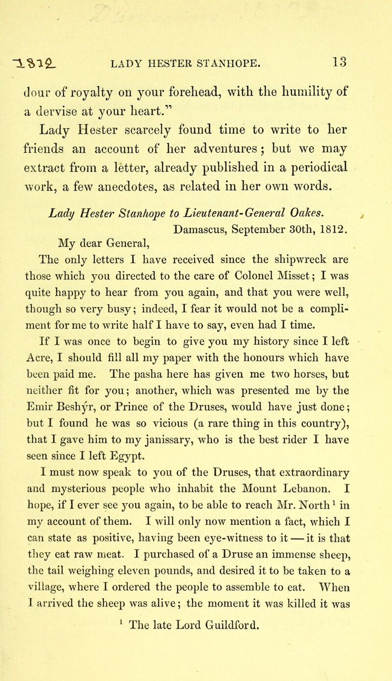 dour of royalty on your forehead, with the humility of a dervise at your heart.” Lady Hester scarcely found time to write to her friends an account of her adventures; but we may extract from a letter, already published in a periodical work, a few anecdotes, as related in her own words. Lady Hester Stanhope to Lieutenant-General Oakes. Damascus, September 30th, 1812. My dear General, The only letters I have received since the shipwreck are those which you directed to the care of Colonel Misset; I was quite happy to hear from you again, and that you were well, though so very busy; indeed, I fear it would not be a compli- ment for me to write half I have to say, even had I time. If I was once to begin to give you my history since I left Acre, I should fill all my paper with the honours which have been paid me. The pasha here has given me two horses, but neither fit for you; another, which was presented me by the Emir Beshyr, or Prince of the Druses, would have just done; but I found he was so vicious (a rare thing in this country), that I gave him to my janissary, who is the best rider I have seen since I left Egypt. I must now speak to you of the Druses, that extraordinary and mysterious people who inhabit the Mount Lebanon. I hope, if I ever see you again, to be able to reach Mr. North1 in my account of them. I will only now mention a fact, which I can state as positive, having been eye-witness to it — it is that they eat raw meat. I purchased of a Druse an immense sheep, the tail weighing eleven pounds, and desired it to be taken to a village, where I ordered the people to assemble to eat. When I arrived the sheep was alive; the moment it was killed it was 1 The late Lord Guildford.