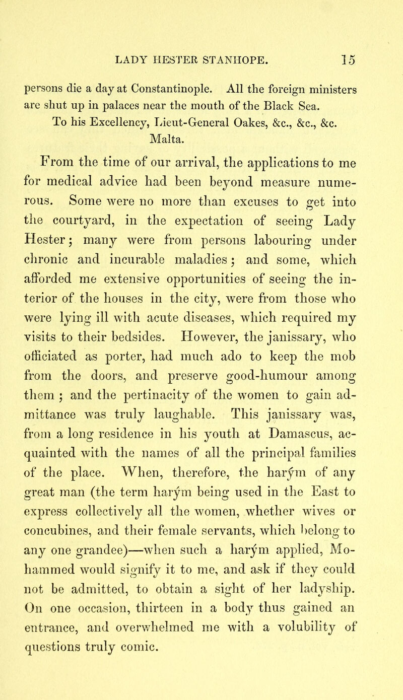 persons die a day at Constantinople. All the foreign ministers are shut up in palaces near the mouth of the Black Sea. To his Excellency, Lieut-General Oakes, &c., &c., &c. Malta. From the time of our arrival, the applications to me for medical advice had been beyond measure nume- rous. Some were no more than excuses to get into the courtyard, in the expectation of seeing Lady Hester; many were from persons labouring under chronic and incurable maladies; and some, which afforded me extensive opportunities of seeing the in- terior of the houses in the city, were from those who were lying ill with acute diseases, which required my visits to their bedsides. However, the janissary, who officiated as porter, had much ado to keep the mob from the doors, and preserve good-humour among them ; and the pertinacity of the women to gain ad- mittance was truly laughable. This janissary was, from a long residence in his youth at Damascus, ac- quainted with the names of all the principal families of the place. When, therefore, the harym of any great man (the term harym being used in the East to express collectively all the women, whether wives or concubines, and their female servants, which belong to any one grandee)—when such a harym applied, Mo- hammed would signify it to me, and ask if they could not be admitted, to obtain a sight of her ladyship. On one occasion, thirteen in a body thus gained an entrance, and overwhelmed me with a volubility of questions truly comic.