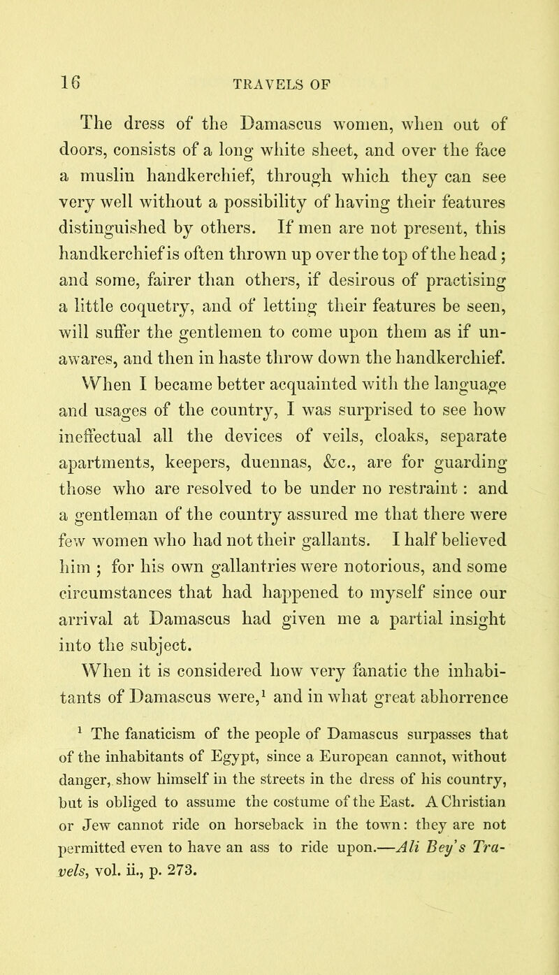 The dress of the Damascus women, when out of doors, consists of a long white sheet, and over the face a muslin handkerchief, through which they can see very well without a possibility of having their features distinguished by others. If men are not present, this handkerchief is often thrown up over the top of the head; and some, fairer than others, if desirous of practising a little coquetry, and of letting their features be seen, will suffer the gentlemen to come upon them as if un- awares, and then in haste throw down the handkerchief. When I became better acquainted with the language and usages of the country, I was surprised to see how ineffectual all the devices of veils, cloaks, separate apartments, keepers, duennas, &c., are for guarding those who are resolved to be under no restraint: and a gentleman of the country assured me that there were few women who had not their gallants. I half believed him ; for his own gallantries were notorious, and some circumstances that had happened to myself since our arrival at Damascus had given me a partial insight into the subject. When it is considered how very fanatic the inhabi- tants of Damascus were,1 and in what great abhorrence 1 The fanaticism of the people of Damascus surpasses that of the inhabitants of Egypt, since a European cannot, without danger, show himself in the streets in the dress of his country, hut is obliged to assume the costume of the East. A Christian or Jew cannot ride on horseback in the town: they are not permitted even to have an ass to ride upon.—Ali Beys Tra- vels > vol. ii., p. 273.