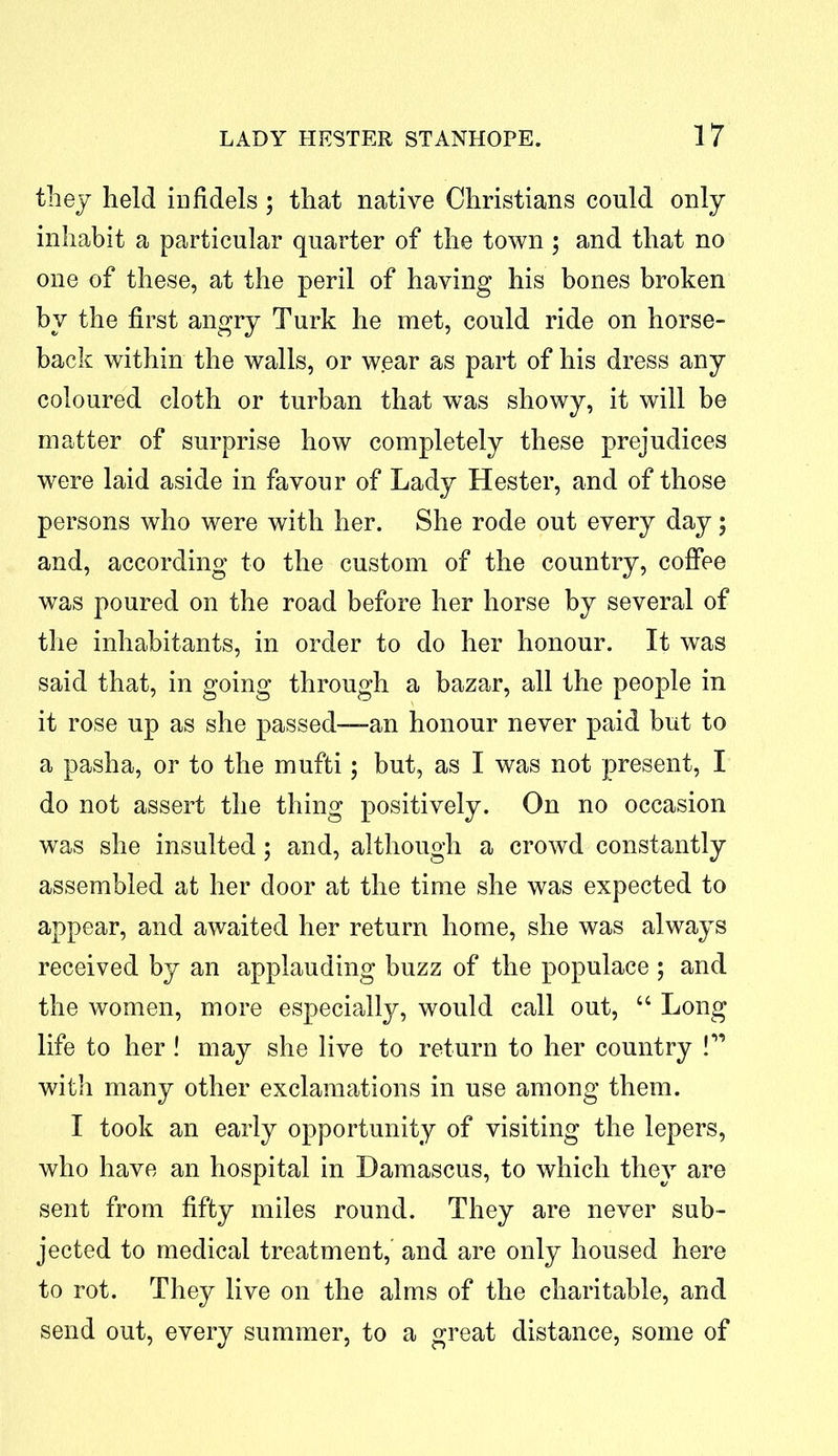 they held infidels ; that native Christians could only inhabit a particular quarter of the town; and that no one of these, at the peril of having his bones broken by the first angry Turk he met, could ride on horse- back within the walls, or wear as part of his dress any coloured cloth or turban that was showy, it will be matter of surprise how completely these prejudices were laid aside in favour of Lady Hester, and of those persons who were with her. She rode out every day; and, according to the custom of the country, coffee was poured on the road before her horse by several of the inhabitants, in order to do her honour. It was said that, in going through a bazar, all the people in it rose up as she passed—an honour never paid but to a pasha, or to the mufti; but, as I was not present, I do not assert the thing positively. On no occasion was she insulted; and, although a crowd constantly assembled at her door at the time she was expected to appear, and awaited her return home, she was always received by an applauding buzz of the populace ; and the women, more especially, would call out, “ Long life to her! may she live to return to her country !” with many other exclamations in use among them. I took an early opportunity of visiting the lepers, who have an hospital in Damascus, to which they are sent from fifty miles round. They are never sub- jected to medical treatment, and are only housed here to rot. They live on the alms of the charitable, and send out, every summer, to a great distance, some of