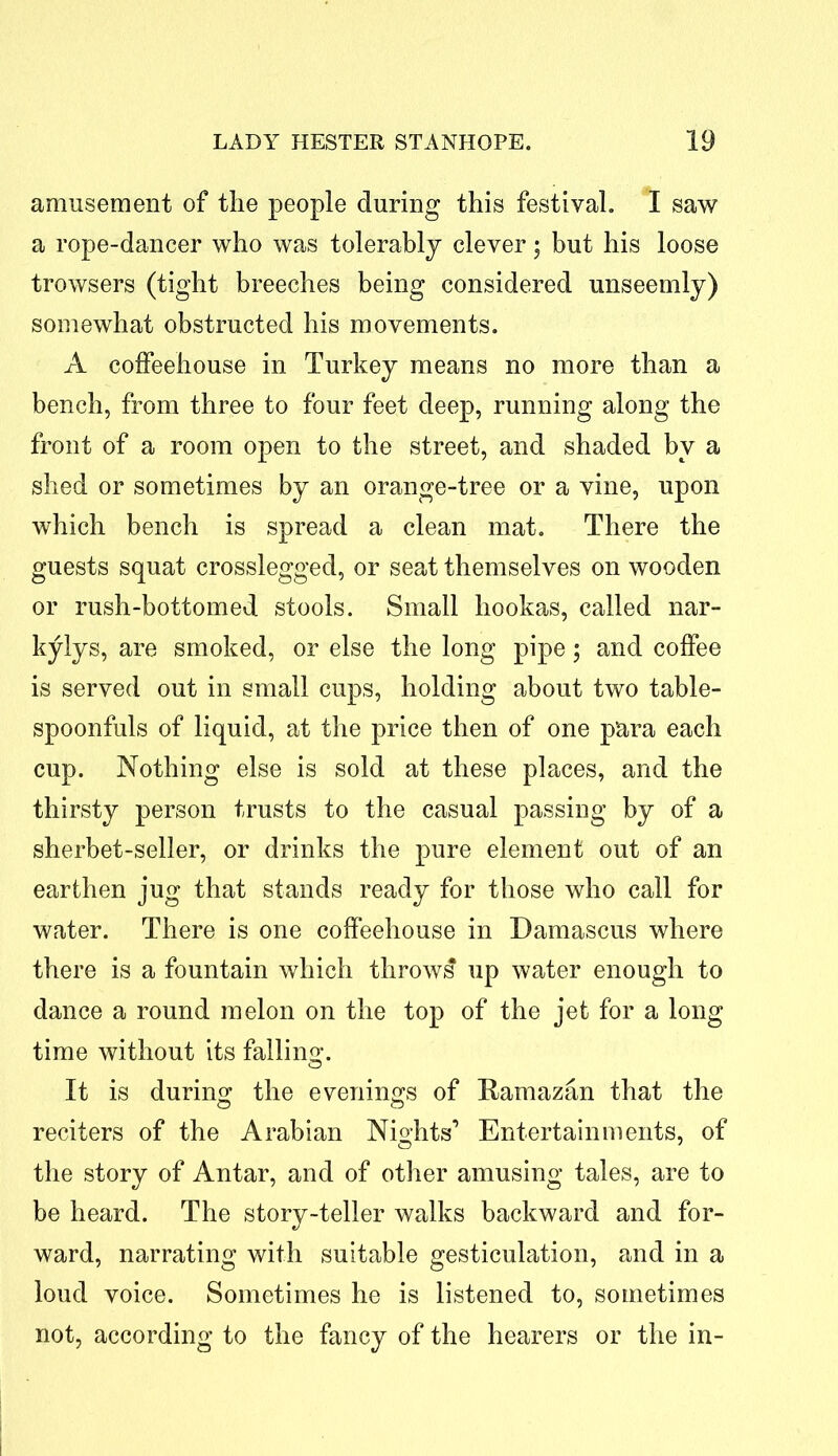 amusement of the people during this festival. I saw a rope-dancer who was tolerably clever; but his loose trowsers (tight breeches being considered unseemly) somewhat obstructed his movements. A coffeehouse in Turkey means no more than a bench, from three to four feet deep, running along the front of a room open to the street, and shaded by a shed or sometimes by an orange-tree or a vine, upon which bench is spread a clean mat. There the guests squat crosslegged, or seat themselves on wooden or rush-bottomed stools. Small hookas, called nar- kylys, are smoked, or else the long pipe; and coffee is served out in small cups, holding about two table- spoonfuls of liquid, at the price then of one para each cup. Nothing else is sold at these places, and the thirsty person trusts to the casual passing by of a sherbet-seller, or drinks the pure element out of an earthen jug that stands ready for those who call for water. There is one coffeehouse in Damascus where there is a fountain which throws up water enough to dance a round melon on the top of the jet for a long time without its falling. It is during the evenings of Ramazan that the reciters of the Arabian Nights’ Entertainments, of the story of Antar, and of other amusing tales, are to be heard. The story-teller walks backward and for- ward, narrating with suitable gesticulation, and in a loud voice. Sometimes he is listened to, sometimes not, according to the fancy of the hearers or the in-
