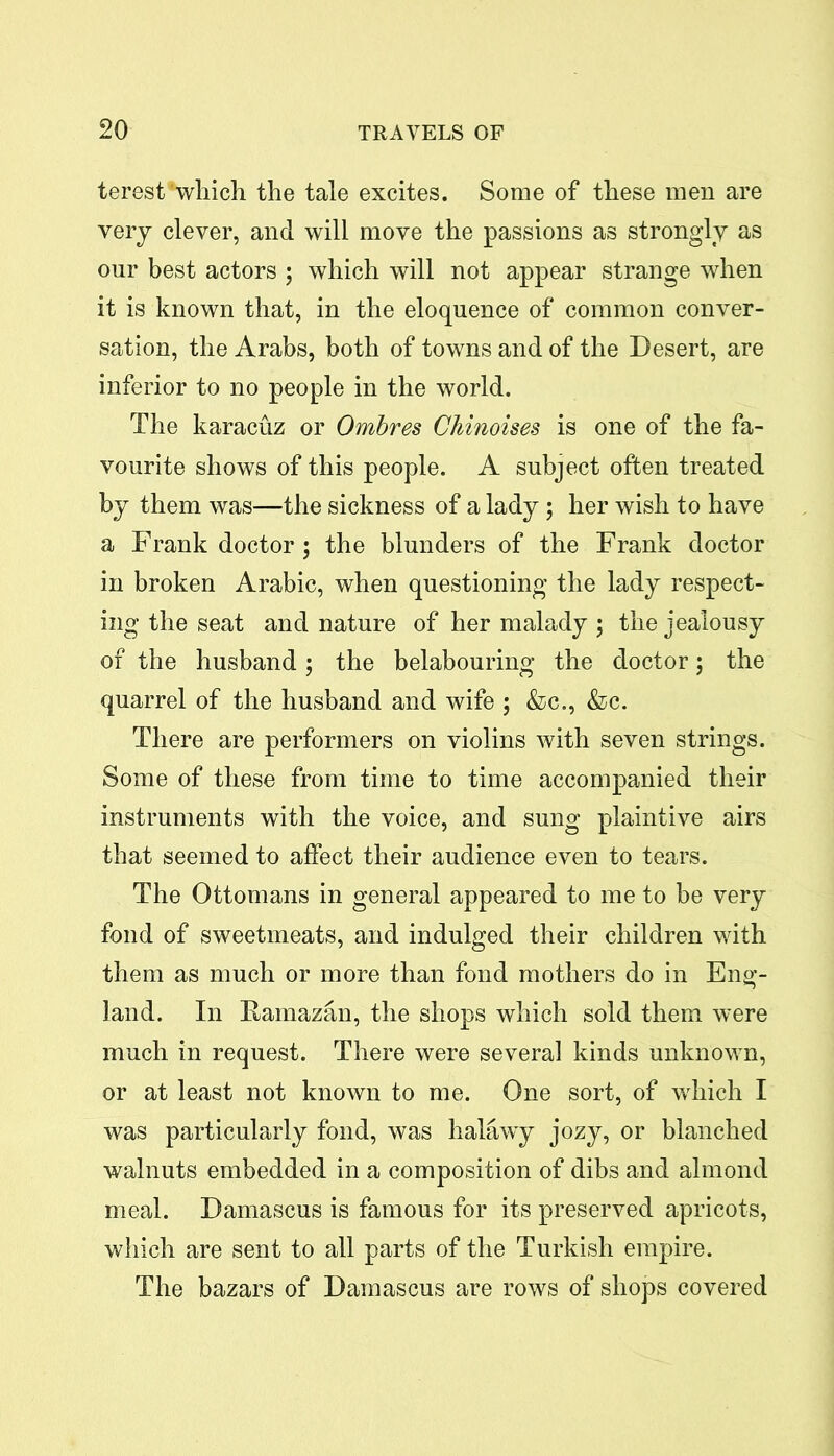 terest’which the tale excites. Some of these men are very clever, and will move the passions as strongly as our best actors ; which will not appear strange when it is known that, in the eloquence of common conver- sation, the Arabs, both of towns and of the Desert, are inferior to no people in the world. The karacuz or Ombres Chinoises is one of the fa- vourite shows of this people. A subject often treated by them was—the sickness of a lady ; her wish to have a Frank doctor; the blunders of the Frank doctor in broken Arabic, when questioning the lady respect- ing the seat and nature of her malady ; the jealousy of the husband; the belabouring the doctor; the quarrel of the husband and wife ; &c., &c. There are performers on violins with seven strings. Some of these from time to time accompanied their instruments with the voice, and sung plaintive airs that seemed to affect their audience even to tears. The Ottomans in general appeared to me to be very fond of sweetmeats, and indulged their children with them as much or more than fond mothers do in Eng- land. In Famazan, the shops which sold them were much in request. There were several kinds unknown, or at least not known to me. One sort, of which I was particularly fond, was lialawy jozy, or blanched walnuts embedded in a composition of dibs and almond meal. Damascus is famous for its preserved apricots, which are sent to all parts of the Turkish empire. The bazars of Damascus are rows of shops covered