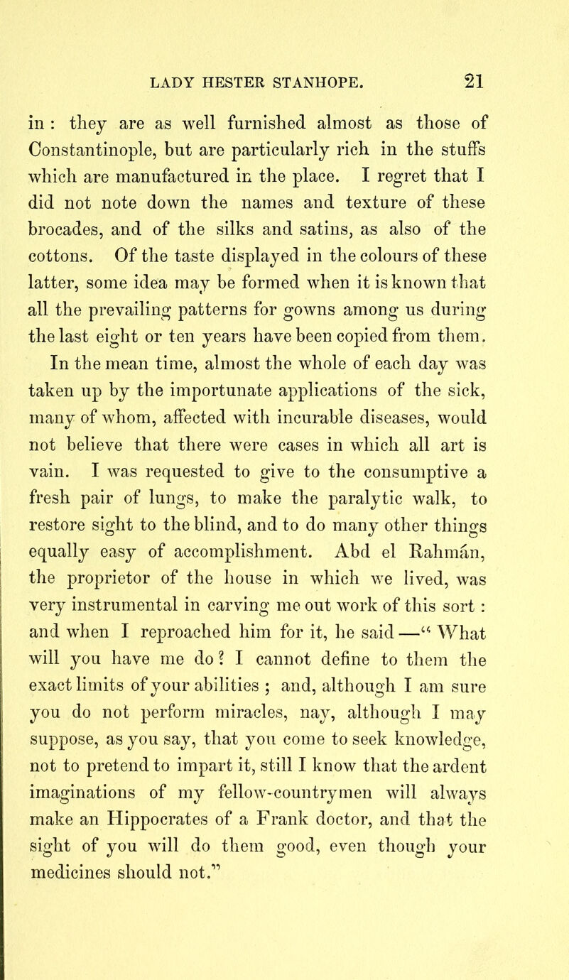in : they are as well furnished almost as those of Constantinople, but are particularly rich in the stuffs which are manufactured in the place. I regret that I did not note down the names and texture of these brocades, and of the silks and satins, as also of the cottons. Of the taste displayed in the colours of these latter, some idea may be formed when it is known that all the prevailing patterns for gowns among us during the last eight or ten years have been copied from them. In the mean time, almost the whole of each day was taken up by the importunate applications of the sick, many of whom, affected with incurable diseases, would not believe that there were cases in which all art is vain. I was requested to give to the consumptive a fresh pair of lungs, to make the paralytic walk, to restore sight to the blind, and to do many other things equally easy of accomplishment. Abd el Rahman, the proprietor of the house in which we lived, was very instrumental in carving me out work of this sort: and when I reproached him for it, he said —“ What will you have me do \ I cannot define to them the exact limits of your abilities ; and, although I am sure you do not perform miracles, nay, although I may suppose, as you say, that you come to seek knowledge, not to pretend to impart it, still I know that the ardent imaginations of my fellow-countrymen will always make an Hippocrates of a Frank doctor, and that the sight of you will do them good, even though your medicines should not.”