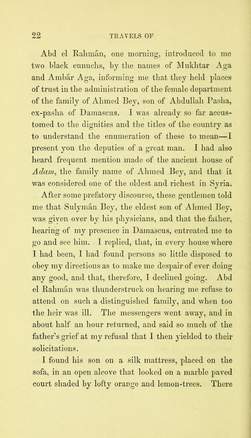 Abd el Rahman, one morning, introduced to me two black eunuchs, by the names of Mukhtar Aga and Ambar Aga, informing me that they held places of trust in the administration of the female department of the family of Ahmed Bey, son of Abdullah Pasha, ex-pasha of Damascus. I was already so far accus- tomed to the dignities and the titles of the country as to understand the enumeration of these to mean—I present you the deputies of a great man. I had also heard frequent mention made of the ancient house of Adam, the family name of Ahmed Bey, and that it was considered one of the oldest and richest in Syria. After some prefatory discourse, these gentlemen told me that Sulyman Bey, the eldest son of Ahmed Bey, was given over by his physicians, and that the father, hearing of my presence in Damascus, entreated me to go and see him. I replied, that, in every house where I had been, I had found persons so little disposed to obey my directions as to make me despair of ever doing any good, and that, therefore, I declined going. Abd el Rahman was thunderstruck on hearing me refuse to attend on such a distinguished family, and when too the heir was ill. The messengers went away, and in about half an hour returned, and said so much of the father’s grief at my refusal that I then yielded to their solicitations. I found his son on a silk mattress, placed on the sofa, in an open alcove that looked on a marble paved court shaded by lofty orange and lemon-trees. There