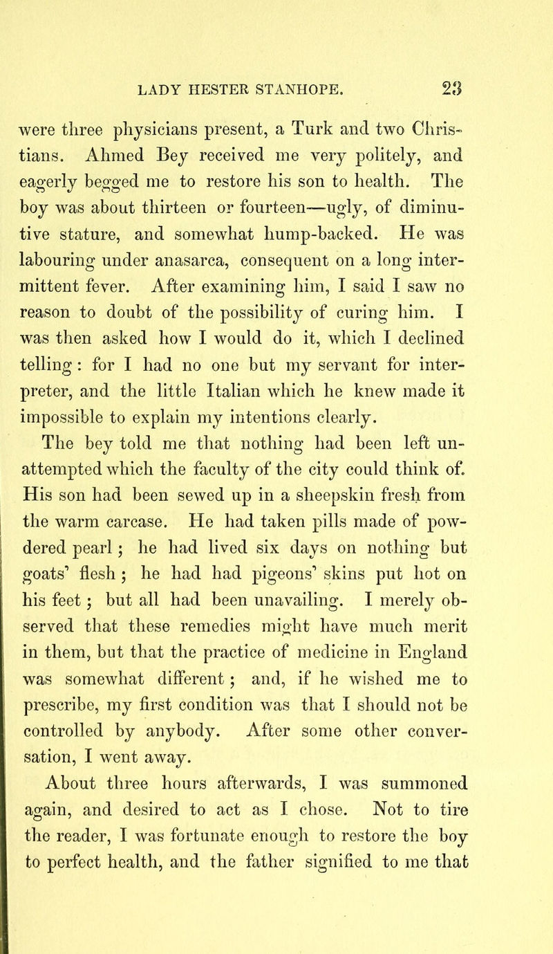 were three physicians present, a Turk and two Chris- tians. Ahmed Bey received me very politely, and eagerly begged me to restore his son to health. The boy was about thirteen or fourteen—ugly, of diminu- tive stature, and somewhat liump-backed. He was labouring under anasarca, consequent on a long inter- mittent fever. After examining him, I said I saw no reason to doubt of the possibility of curing him. I was then asked how I would do it, which I declined telling: for I had no one but my servant for inter- preter, and the little Italian which he knew made it impossible to explain my intentions clearly. The bey told me that nothing had been left un- attempted which the faculty of the city could think of. His son had been sewed up in a sheepskin fresh from the warm carcase. He had taken pills made of pow- dered pearl; he had lived six days on nothing but goats’ flesh ; he had had pigeons’ skins put hot on his feet; but all had been unavailing. I merely ob- served that these remedies might have much merit in them, but that the practice of medicine in England was somewhat different; and, if he wished me to prescribe, my first condition was that I should not be controlled by anybody. After some other conver- sation, I went away. About three hours afterwards, I was summoned again, and desired to act as I chose. Not to tire the reader, I was fortunate enough to restore the boy to perfect health, and the father signified to me that