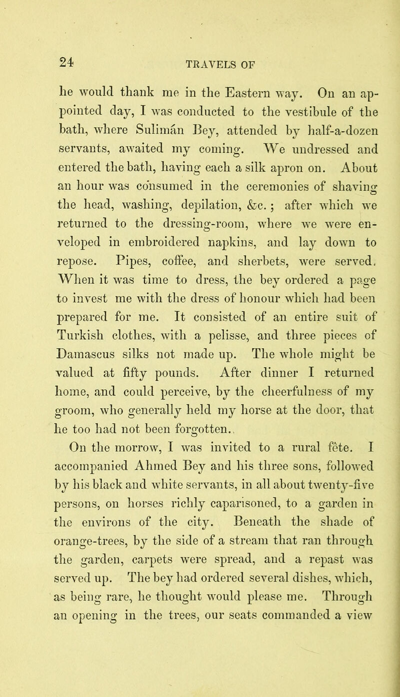 he would thank me in the Eastern way. On an ap- pointed day, I was conducted to the vestibule of the bath, where Suliman Bey, attended by half-a-dozen servants, awaited my coming. We undressed and entered the bath, having each a silk apron on. About an hour was consumed in the ceremonies of shaving the head, washing, depilation, &c.; after which we returned to the dressing-room, where we were en- veloped in embroidered napkins, and lay down to repose. Pipes, coffee, and sherbets, were served. When it was time to dress, the bey ordered a page to invest me with the dress of honour which had been prepared for me. It consisted of an entire suit of Turkish clothes, with a pelisse, and three pieces of Damascus silks not made up. The whole might be valued at fifty pounds. After dinner I returned home, and could perceive, by the cheerfulness of my groom, who generally held my horse at the door, that he too had not been forgotten., On the morrow, I was invited to a rural fete. I accompanied Ahmed Bey and his three sons, followed by his black and white servants, in all about twenty-five persons, on horses richly caparisoned, to a garden in the environs of the city. Beneath the shade of orange-trees, by the side of a stream that ran through the garden, carpets were spread, and a repast was served up. The bey had ordered several dishes, which, as being rare, he thought would please me. Through an opening in the trees, our seats commanded a view