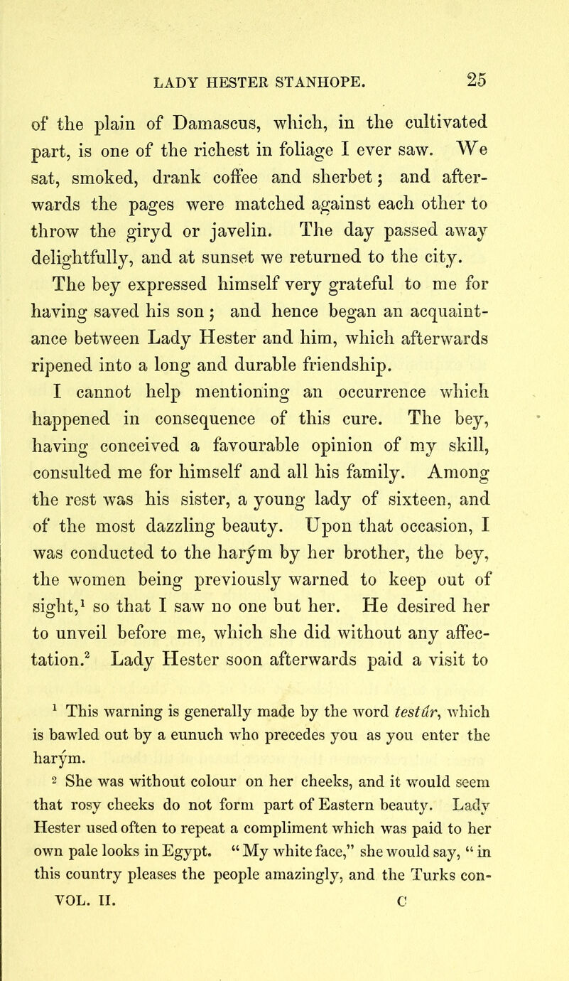 of the plain of Damascus, which, in the cultivated part, is one of the richest in foliage I ever saw. We sat, smoked, drank coffee and sherbet; and after- wards the pages were matched against each other to throw the giryd or javelin. The day passed away delightfully, and at sunset we returned to the city. The bey expressed himself very grateful to me for having saved his son ; and hence began an acquaint- ance between Lady Hester and him, which afterwards ripened into a long and durable friendship. I cannot help mentioning an occurrence which happened in consequence of this cure. The bey, having conceived a favourable opinion of my skill, consulted me for himself and all his family. Among the rest was his sister, a young lady of sixteen, and of the most dazzling beauty. Upon that occasion, I was conducted to the harym by her brother, the bey, the women being previously warned to keep out of sight,1 so that I saw no one but her. He desired her to unveil before me, which she did without any affec- tation.2 Lady Hester soon afterwards paid a visit to 1 This warning is generally made by the word tester, which is bawled out by a eunuch who precedes you as you enter the harym. 2 She was without colour on her cheeks, and it would seem that rosy cheeks do not form part of Eastern beauty. Lady Hester used often to repeat a compliment which was paid to her own pale looks in Egypt. “ My white face,” she would say, “ in this country pleases the people amazingly, and the Turks con- VOL. II. C