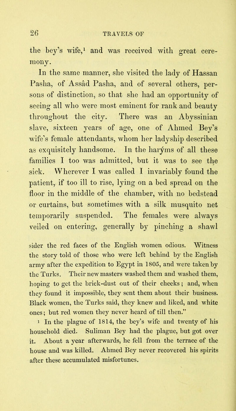 the bey’s wife,1 and was received with great cere- mony. In the same manner, she visited the lady of Hassan Pasha, of Assad Pasha, and of several others, per- sons of distinction, so that she had an opportunity of seeing all who were most eminent for rank and beauty throughout the city. There was an Abyssinian slave, sixteen years of age, one of Ahmed Bey’s wife’s female attendants, whom her ladyship described as exquisitely handsome. In the haryms of all these families I too was admitted, but it was to see the sick. Wherever I was called I invariably found the patient, if too ill to rise, lying on a bed spread on the floor in the middle of the chamber, with no bedstead or curtains, but sometimes with a silk musquito net temporarily suspended. The females were always veiled on entering, generally by pinching a shawl sider the red faces of the English women odious. Witness the story told of those who were left behind by the English army after the expedition to Egypt in 1805, and were taken by the Turks. Their new masters washed them and washed them, hoping to get the brick-dust out of their cheeks; and, when they found it impossible, they sent them about their business. Black women, the Turks said, they knew and liked, and white ones; but red women they never heard of till then.” 1 In the plague of 1814, the bey’s wife and twenty of his household died. Suliman Bey had the plague, but got over it. About a year afterwards, he fell from the terrace of the house and was killed. Ahmed Bey never recovered his spirits after these accumulated misfortunes.