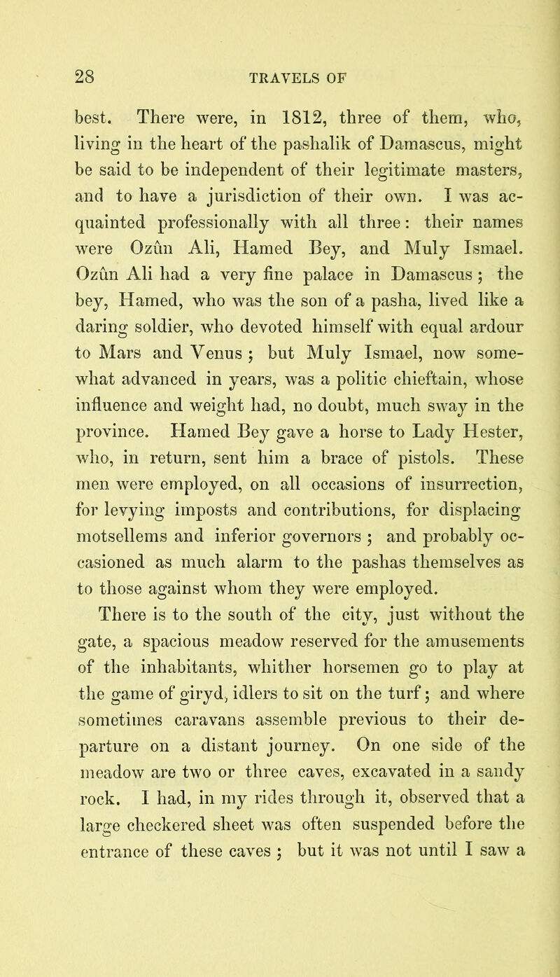 best. There were, in 1812, three of them, who, living in the heart of the pashalik of Damascus, might be said to be independent of their legitimate masters, and to have a jurisdiction of their own. I was ac- quainted professionally with all three: their names were Ozun Ali, Hamed Bey, and Muly Ismael. Ozun Ali had a very fine palace in Damascus; the bey, Hamed, who was the son of a pasha, lived like a daring soldier, who devoted himself with equal ardour to Mars and Venus ; but Muly Ismael, now some- what advanced in years, was a politic chieftain, whose influence and weight had, no doubt, much sway in the province. Hamed Bey gave a horse to Lady Hester, who, in return, sent him a brace of pistols. These men were employed, on all occasions of insurrection, for levying imposts and contributions, for displacing motsellems and inferior governors 5 and probably oc- casioned as much alarm to the pashas themselves as to those against whom they were employed. There is to the south of the city, just without the gate, a spacious meadow reserved for the amusements of the inhabitants, whither horsemen go to play at the game of giryd, idlers to sit on the turf; and where sometimes caravans assemble previous to their de- parture on a distant journey. On one side of the meadow are two or three caves, excavated in a sandy rock. I had, in my rides through it, observed that a large checkered sheet was often suspended before the entrance of these caves ; but it was not until I saw a