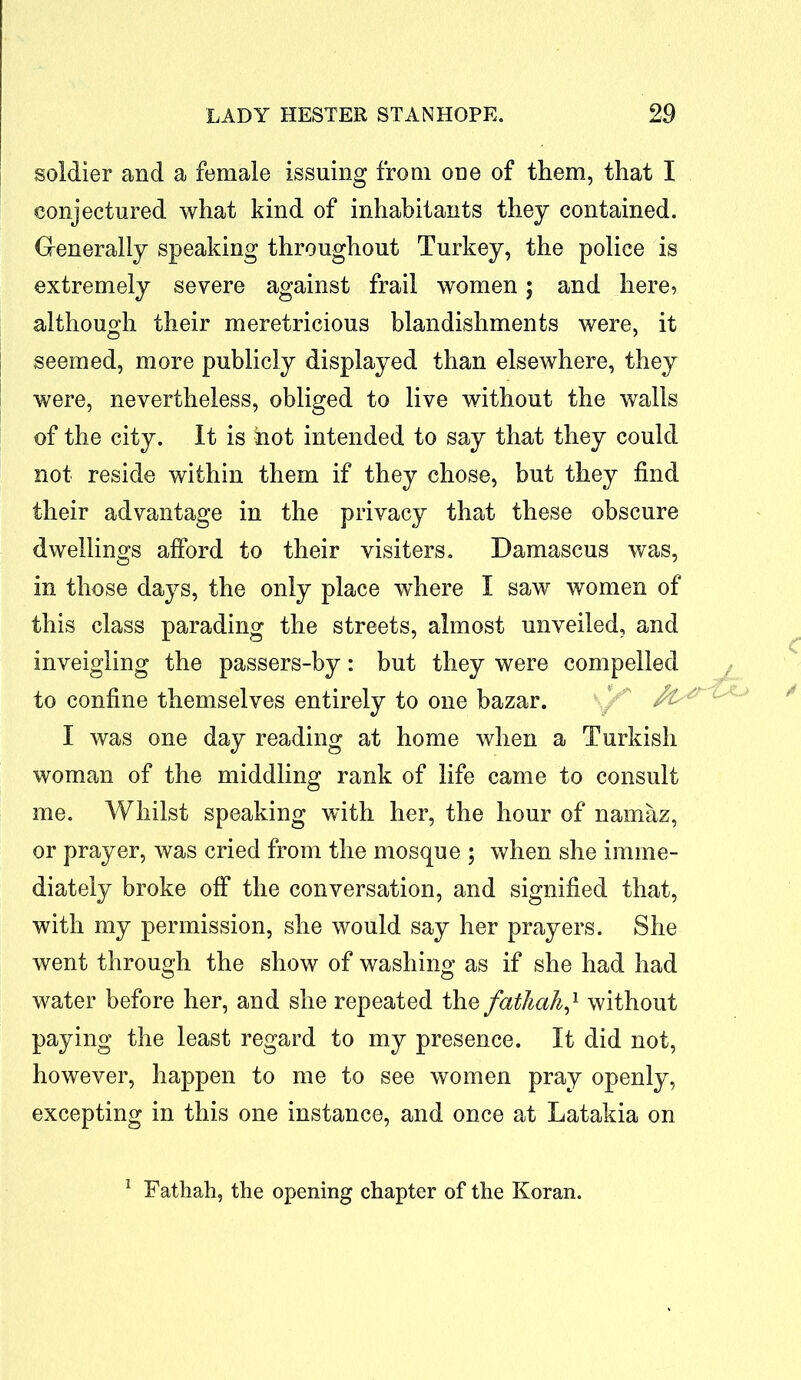 soldier and a female issuing from one of them, that I conjectured what kind of inhabitants they contained. Generally speaking throughout Turkey, the police is extremely severe against frail women; and here, although their meretricious blandishments were, it seemed, more publicly displayed than elsewhere, they were, nevertheless, obliged to live without the walls of the city. It is hot intended to say that they could not reside within them if they chose, but they find their advantage in the privacy that these obscure dwellings afford to their visiters. Damascus was, in those days, the only place where I saw women of this class parading the streets, almost unveiled, and inveigling the passers-by: but they were compelled to confine themselves entirely to one bazar. A I was one day reading at home when a Turkish woman of the middling rank of life came to consult me. Whilst speaking with her, the hour of namaz, or prayer, was cried from the mosque ; when she imme- diately broke off the conversation, and signified that, with my permission, she would say her prayers. She went through the show of washing as if she had had water before her, and she repeated the fathah,1 without paying the least regard to my presence. It did not, however, happen to me to see women pray openly, excepting in this one instance, and once at Latakia on 1 Fatkah, the opening chapter of the Koran.