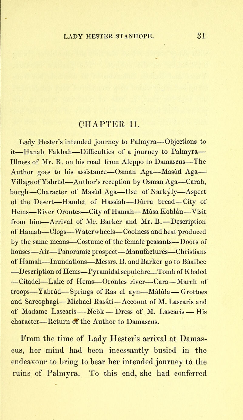 CHAPTER II. Lady Hester’s intended journey to Palmyra—Objections to it—Hanah Fakhah—Difficulties of a journey to Palmyra— Illness of Mr. B. on his road from Aleppo to Damascus—The Author goes to his assistance—Osman Aga—Masud Aga— Village of Yabrud—Author’s reception by Osman Aga—Carah, burgh—Character of Masud Aga—Use of Narkyly—Aspect of the Desert—Hamlet of Hassiah—Durra bread—City of Hems—River Orontes—City of Hamah—Musa Koblan—Visit from him—Arrival of Mr. Barker and Mr. B.—Description of Hamah—Clogs—Waterwheels—Coolness and heat produced by the same means—Costume of the female peasants—Doors of houses—Air—Panoramic prospect—Manufactures—Christians of Hamah—Inundations—Messrs. B. and Barker go to Baalbec —Description of Hems—Pyramidal sepulchre—Tomb of Khaled —Citadel—Lake of Hems—Orontes river—Cara—March of troops—Yabrud—Springs ofRas el ayn—Malula—Grottoes and Sarcophagi—Michael Rasati—Account of M. Lascaris and of Madame Lascaris — Nebk — Dress of M. Lascaris — His character—Return df the Author to Damascus. From the time of Lady Hester’s arrival at Damas- cus, her mind had been incessantly busied in the endeavour to bring to bear her intended journey to the ruins of Palmyra. To this end, she had conferred