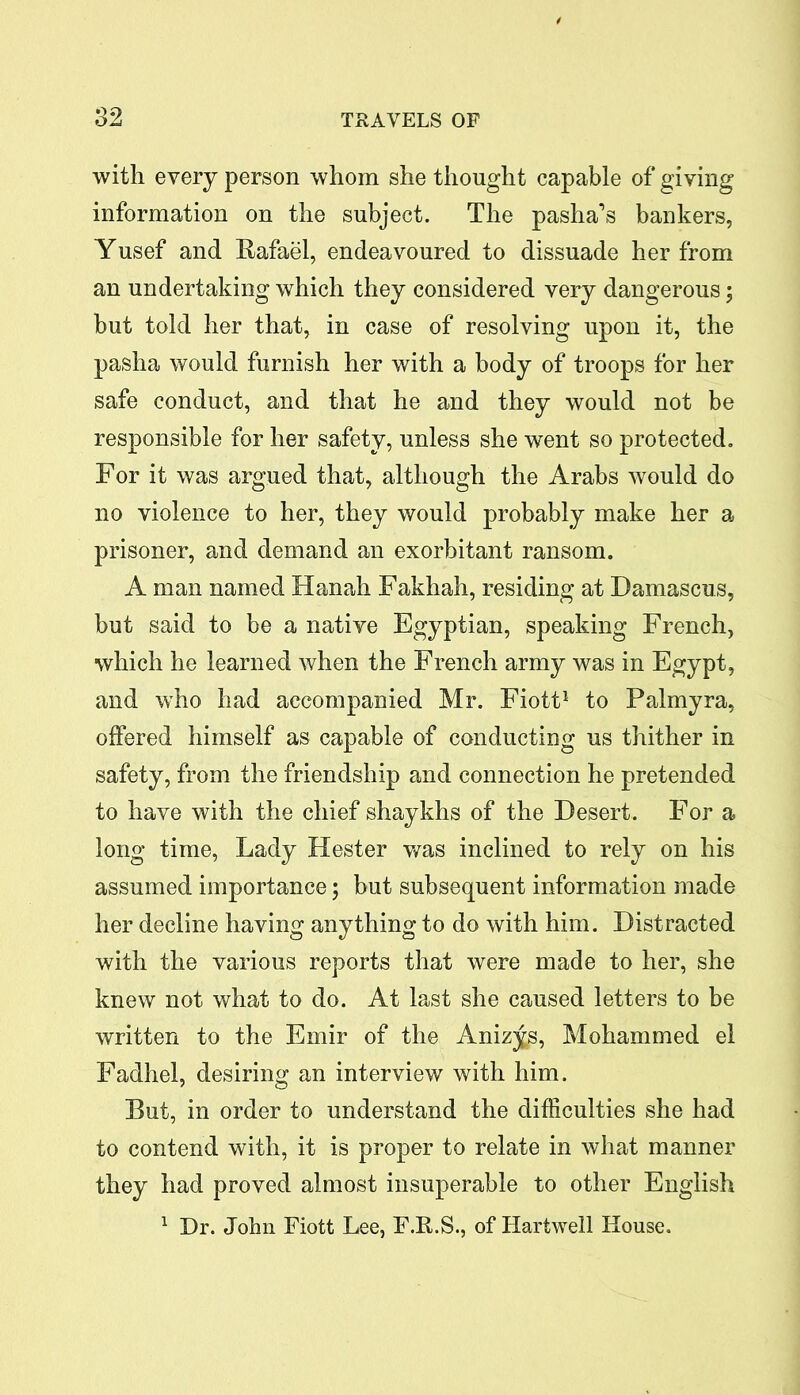 with every person whom she thought capable of giving information on the subject. The pasha’s bankers, Yusef and Rafael, endeavoured to dissuade her from an undertaking which they considered very dangerous; but told her that, in case of resolving upon it, the pasha would furnish her with a body of troops for her safe conduct, and that he and they would not be responsible for her safety, unless she went so protected. For it was argued that, although the Arabs would do no violence to her, they would probably make her a prisoner, and demand an exorbitant ransom. A man named Hanah Fakhah, residing at Damascus, but said to be a native Egyptian, speaking French, which he learned when the French army was in Egypt, and who had accompanied Mr. Fiott1 to Palmyra, offered himself as capable of conducting us thither in safety, from the friendship and connection he pretended to have with the chief shaykhs of the Desert. For a long time, Lady Hester was inclined to rely on his assumed importance; but subsequent information made her decline having anything to do with him. Distracted with the various reports that were made to her, she knew not what to do. At last she caused letters to be written to the Emir of the Anizys, Mohammed el Fadhel, desiring an interview with him. But, in order to understand the difficulties she had to contend with, it is proper to relate in what manner they had proved almost insuperable to other English 1 Dr. John Fiott Lee, F.R.S., of Hartwell House.