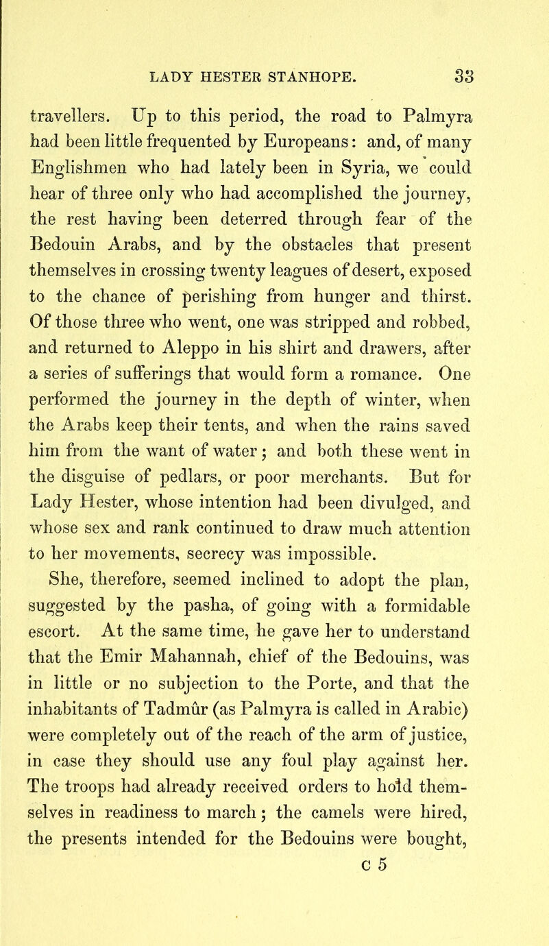 travellers. Up to this period, the road to Palmyra had been little frequented by Europeans: and, of many Englishmen who had lately been in Syria, we could hear of three only who had accomplished the journey, the rest having been deterred through fear of the Bedouin Arabs, and by the obstacles that present themselves in crossing twenty leagues of desert, exposed to the chance of perishing from hunger and thirst. Of those three who went, one was stripped and robbed, and returned to Aleppo in his shirt and drawers, after a series of sufferings that would form a romance. One performed the journey in the depth of winter, when the Arabs keep their tents, and when the rains saved him from the want of water $ and both these went in the disguise of pedlars, or poor merchants. But for Lady Hester, whose intention had been divulged, and whose sex and rank continued to draw much attention to her movements, secrecy was impossible. She, therefore, seemed inclined to adopt the plan, suggested by the pasha, of going with a formidable escort. At the same time, he gave her to understand that the Emir Mahannah, chief of the Bedouins, was in little or no subjection to the Porte, and that the inhabitants of Tadmur (as Palmyra is called in Arabic) were completely out of the reach of the arm of justice, in case they should use any foul play against her. The troops had already received orders to hold them- selves in readiness to march; the camels were hired, the presents intended for the Bedouins were bought, c 5