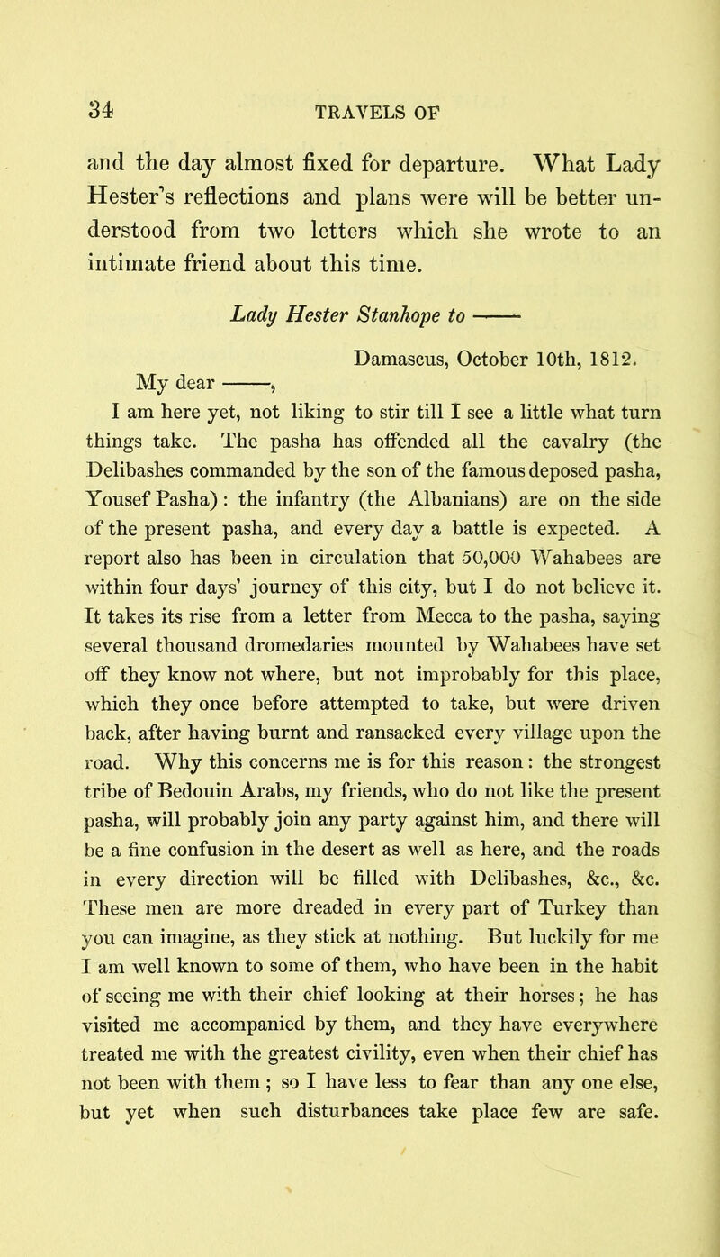 and the day almost fixed for departure. What Lady Hester’s reflections and plans were will be better un- derstood from two letters which she wrote to an intimate friend about this time. Lady Hester Stanhope to Damascus, October 10th, 1812. My dear , I am here yet, not liking to stir till I see a little what turn things take. The pasha has offended all the cavalry (the Delibashes commanded by the son of the famous deposed pasha, Yousef Pasha): the infantry (the Albanians) are on the side of the present pasha, and every day a battle is expected. A report also has been in circulation that 50,000 Wahabees are within four days’ journey of this city, but I do not believe it. It takes its rise from a letter from Mecca to the pasha, saying several thousand dromedaries mounted by Wahabees have set off they know not where, but not improbably for this place, which they once before attempted to take, but were driven back, after having burnt and ransacked every village upon the road. Why this concerns me is for this reason: the strongest tribe of Bedouin Arabs, my friends, who do not like the present pasha, will probably join any party against him, and there will be a fine confusion in the desert as well as here, and the roads in every direction will be filled with Delibashes, &c., &c. These men are more dreaded in every part of Turkey than you can imagine, as they stick at nothing. But luckily for me I am well known to some of them, who have been in the habit of seeing me with their chief looking at their horses; he has visited me accompanied by them, and they have everywhere treated me with the greatest civility, even when their chief has not been with them ; so I have less to fear than any one else, but yet when such disturbances take place few are safe.