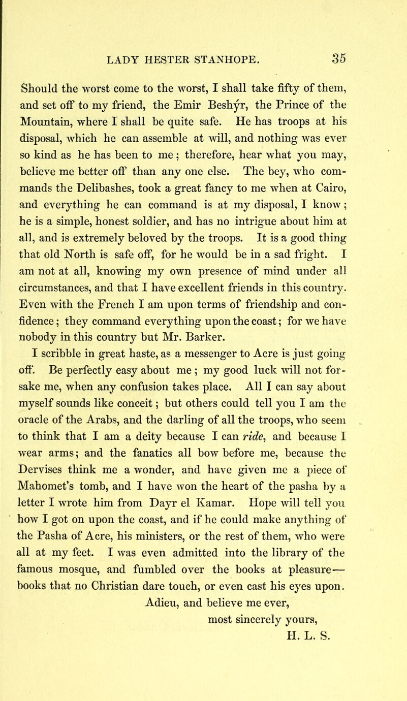 Should the worst come to the worst, I shall take fifty of them, and set off to my friend, the Emir Beshyr, the Prince of the Mountain, where I shall be quite safe. He has troops at his disposal, which he can assemble at will, and nothing was ever so kind as he has been to me ; therefore, hear what you may, believe me better off than any one else. The bey, who com- mands the Delibashes, took a great fancy to me when at Cairo, and everything he can command is at my disposal, I know; he is a simple, honest soldier, and has no intrigue about him at all, and is extremely beloved by the troops. It is a good thing that old North is safe off, for he would be in a sad fright. I am not at all, knowing my own presence of mind under all circumstances, and that I have excellent friends in this country. Even with the French I am upon terms of friendship and con- fidence ; they command everything upon the coast; for we have nobody in this country but Mr. Barker. I scribble in great haste, as a messenger to Acre is just going off. Be perfectly easy about me ; my good luck will not for- sake me, when any confusion takes place. All I can say about myself sounds like conceit; but others could tell you I am the oracle of the Arabs, and the darling of all the troops, who seem to think that I am a deity because I can ride, and because I wear arms; and the fanatics all bow before me, because the Dervises think me a wonder, and have given me a piece of Mahomet’s tomb, and I have won the heart of the pasha by a letter I wrote him from Dayr el Kamar. Hope will tell you how I got on upon the coast, and if he could make anything of the Pasha of Acre, his ministers, or the rest of them, who were all at my feet. I was even admitted into the library of the famous mosque, and fumbled over the books at pleasure— books that no Christian dare touch, or even cast his eyes upon. Adieu, and believe me ever, most sincerely yours, II. L. S.