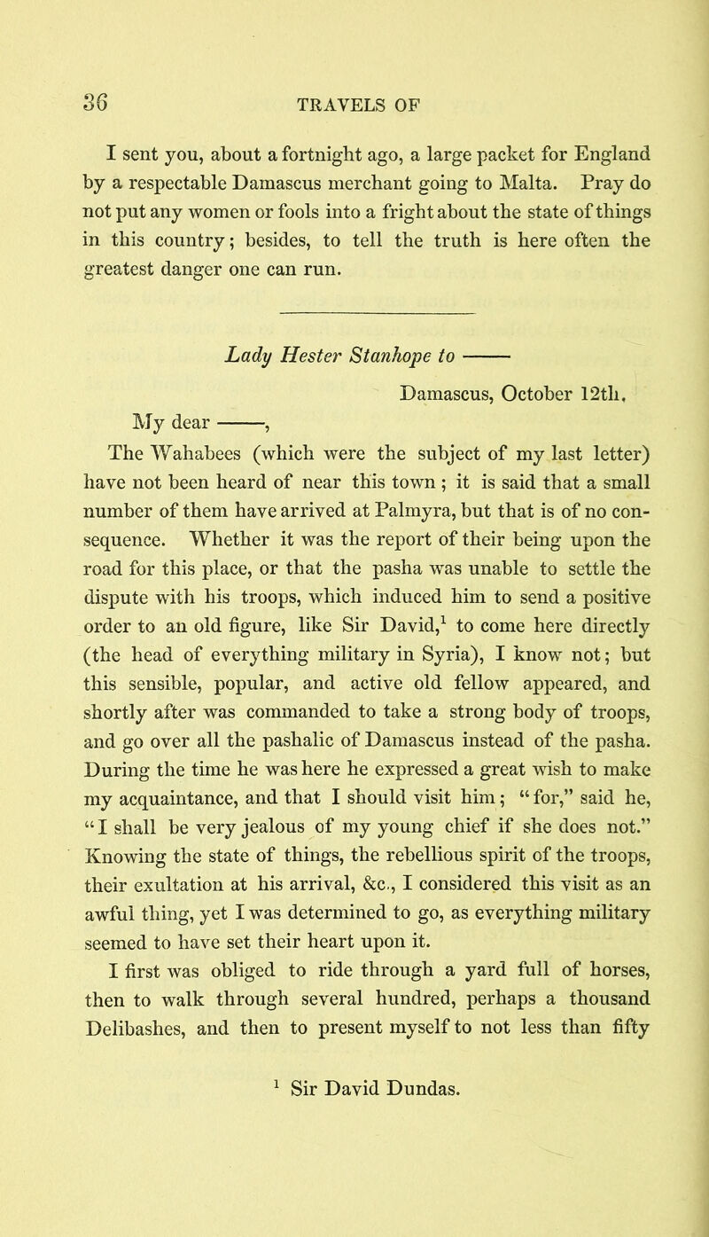 I sent you, about a fortnight ago, a large packet for England by a respectable Damascus merchant going to Malta. Pray do not put any women or fools into a fright about the state of things in this country; besides, to tell the truth is here often the greatest danger one can run. Lady Hester Stanhope to Damascus, October 12th, My dear , The Wahabees (which were the subject of my last letter) have not been heard of near this town ; it is said that a small number of them have arrived at Palmyra, but that is of no con- sequence. Whether it was the report of their being upon the road for this place, or that the pasha was unable to settle the dispute with his troops, which induced him to send a positive order to an old figure, like Sir David,1 to come here directly (the head of everything military in Syria), I know not; but this sensible, popular, and active old fellow appeared, and shortly after was commanded to take a strong body of troops, and go over all the pashalic of Damascus instead of the pasha. During the time he was here he expressed a great wish to make my acquaintance, and that I should visit him; “ for,” said he, 441 shall be very jealous of my young chief if she does not.” Knowing the state of things, the rebellious spirit of the troops, their exultation at his arrival, &c., I considered this visit as an awful thing, yet I was determined to go, as everything military seemed to have set their heart upon it. I first was obliged to ride through a yard full of horses, then to walk through several hundred, perhaps a thousand Delibashes, and then to present myself to not less than fifty 1 Sir David Dundas.