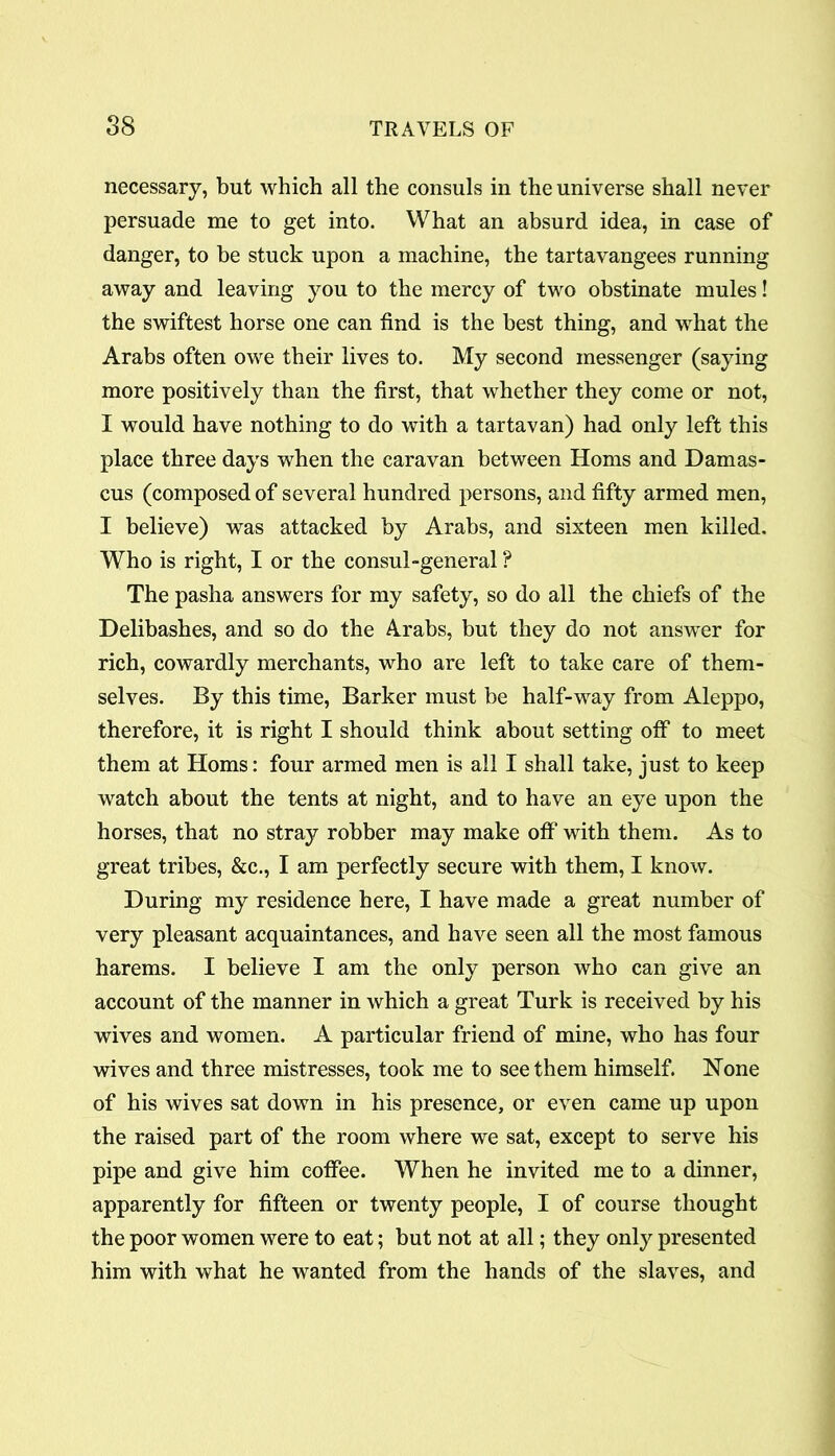 necessary, but which all the consuls in the universe shall never persuade me to get into. What an absurd idea, in case of danger, to be stuck upon a machine, the tartavangees running away and leaving you to the mercy of two obstinate mules! the swiftest horse one can find is the best thing, and what the Arabs often owe their lives to. My second messenger (saying more positively than the first, that whether they come or not, I would have nothing to do with a tartavan) had only left this place three days when the caravan between Homs and Damas- cus (composed of several hundred persons, and fifty armed men, I believe) was attacked by Arabs, and sixteen men killed. Who is right, I or the consul-general ? The pasha answers for my safety, so do all the chiefs of the Delibashes, and so do the Arabs, but they do not answer for rich, cowardly merchants, who are left to take care of them- selves. By this time, Barker must be half-way from Aleppo, therefore, it is right I should think about setting off to meet them at Homs: four armed men is all I shall take, just to keep watch about the tents at night, and to have an eye upon the horses, that no stray robber may make off with them. As to great tribes, &c., I am perfectly secure with them, I know. During my residence here, I have made a great number of very pleasant acquaintances, and have seen all the most famous harems. I believe I am the only person who can give an account of the manner in which a great Turk is received by his wives and women. A particular friend of mine, who has four wives and three mistresses, took me to see them himself. None of his wives sat down in his presence, or even came up upon the raised part of the room where we sat, except to serve his pipe and give him coffee. When he invited me to a dinner, apparently for fifteen or twenty people, I of course thought the poor women were to eat; but not at all; they only presented him with what he wanted from the hands of the slaves, and