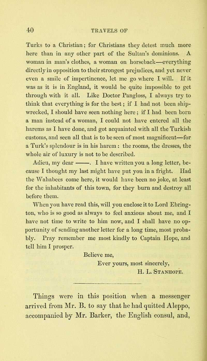 Turks to a Christian; for Christians they detest much more here than in any other part of the Sultan’s dominions. A woman in man’s clothes, a woman on horseback—everything directly in opposition to their strongest prejudices, and yet never even a smile of impertinence, let me go where I will. If it was as it is in England, it would he quite impossible to get through with it all. Like Doctor Pangloss, I always try to think that everything is for the best; if I had not been ship- wrecked, I should have seen nothing here ; if I had been born a man instead of a woman, I could not have entered all the harems as I have done, and got acquainted with all the Turkish customs, and seen all that is to be seen of most magnificent—for a Turk’s splendour is in his harem : the rooms, the dresses, the whole air of luxury is not to be described. Adieu, my dear . I have written you a long letter, be- cause I thought my last might have put you in a fright. Had the Wahabees come here, it would have been no joke, at least for the inhabitants of this town, for they burn and destroy all before them. When you have read this, will you enclose it to Lord Ebring- ton, who is so good as always to feel anxious about me, and I have not time to write to him now, and I shall have no op- portunity of sending another letter for a long time, most proba- bly. Pray remember me most kindly to Captain Hope, and tell him I prosper. Believe me, Ever yours, most sincerely, H. L. Stanhope. Things were in this position when a messenger arrived from Mr. B. to say that he had quitted Aleppo, accompanied by Mr. Barker, the English consul, and,