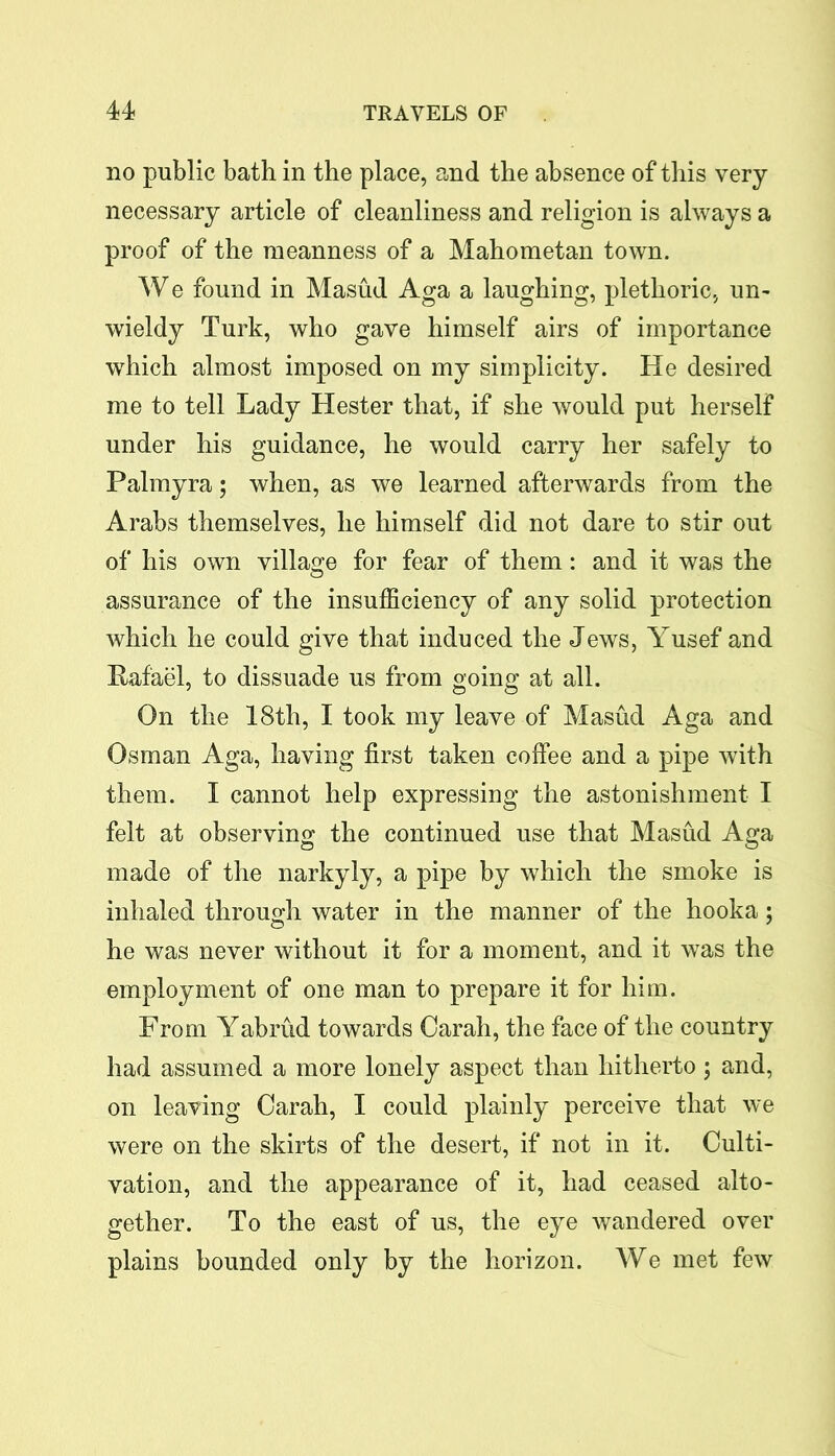 no public bath in the place, and the absence of this very necessary article of cleanliness and religion is always a proof of the meanness of a Mahometan town. We found in Masud Aga a laughing, plethoric, un- wieldy Turk, who gave himself airs of importance which almost imposed on my simplicity. He desired me to tell Lady Hester that, if she would put herself under his guidance, he would carry her safely to Palmyra 5 when, as we learned afterwards from the Arabs themselves, he himself did not dare to stir out of his own village for fear of them: and it was the assurance of the insufficiency of any solid protection which he could give that induced the Jews, Yusef and Rafael, to dissuade us from going at all. On the 18th, I took my leave of Masud Aga and Osman Aga, having first taken coffee and a pipe with them. I cannot help expressing the astonishment I felt at observing the continued use that Masud Aga made of the narkyly, a pipe by which the smoke is inhaled through water in the manner of the hooka: he was never without it for a moment, and it was the employment of one man to prepare it for him. From Yabrud towards Carah, the face of the country had assumed a more lonely aspect than hitherto ; and, on leaving Carah, I could plainly perceive that we were on the skirts of the desert, if not in it. Culti- vation, and the appearance of it, had ceased alto- gether. To the east of us, the eye wandered over plains bounded only by the horizon. We met few