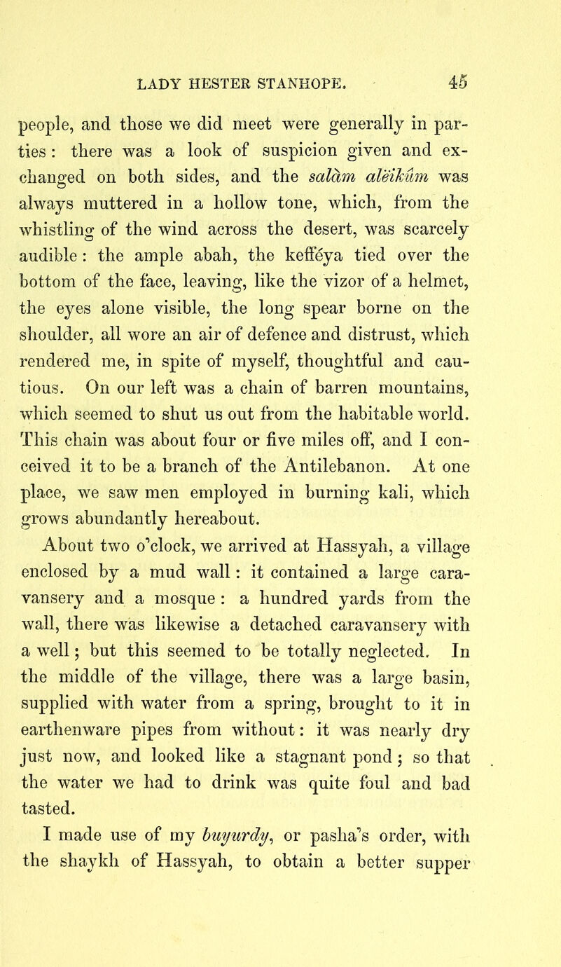 people, and those we did meet were generally in par- ties : there was a look of suspicion given and ex- changed on both sides, and the salam ateikum was always muttered in a hollow tone, which, from the whistling of the wind across the desert, was scarcely audible : the ample abah, the keffeya tied over the bottom of the face, leaving, like the vizor of a helmet, the eyes alone visible, the long spear borne on the shoulder, all wore an air of defence and distrust, which rendered me, in spite of myself, thoughtful and cau- tious. On our left was a chain of barren mountains, which seemed to shut us out from the habitable world. This chain was about four or five miles off, and I con- ceived it to be a branch of the Antilebanon. At one place, we saw men employed in burning kali, which grows abundantly hereabout. About two o’clock, we arrived at Hassyah, a village enclosed by a mud wall: it contained a large cara- vansery and a mosque : a hundred yards from the wall, there was likewise a detached caravansery with a well; but this seemed to be totally neglected. In the middle of the village, there was a large basin, supplied with water from a spring, brought to it in earthenware pipes from without: it was nearly dry just now, and looked like a stagnant pond; so that the water we had to drink was quite foul and bad tasted. I made use of my buyurdy, or pasha’s order, with the shaykh of Hassyah, to obtain a better supper