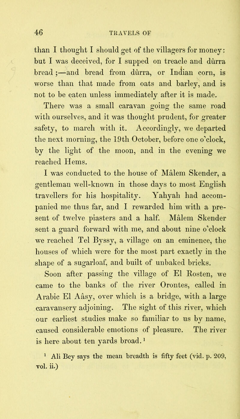 than I thought I should get of the villagers for money: but I was deceived, for I supped on treacle and durra bread ;—and bread from durra, or Indian corn, is worse than that made from oats and barley, and is not to be eaten unless immediately after it is made. There was a small caravan going the same road with ourselves, and it was thought prudent, for greater safety, to march with it. Accordingly, we departed the next morning, the 19th October, before one o’clock, by the light of the moon, and in the evening we reached Hems. I was conducted to the house of Malem Skender, a gentleman well-known in those days to most English travellers for his hospitality. Yahyah had accom- panied me thus far, and I rewarded him with a pre- sent of twelve piasters and a half. Malem Skender sent a guard forward with me, and about nine o’clock we reached Tel Byssy, a village on an eminence, the houses of which were for the most part exactly in the shape of a sugarloaf, and built of unbaked bricks. Soon after passing the village of El Rosten, we came to the banks of the river Orontes, called in Arabic El Aasy, over which is a bridge, with a large caravansery adjoining. The sight of this river, which our earliest studies make so familiar to us by name, caused considerable emotions of pleasure. The river is here about ten yards broad.1 1 Ali Bey says the mean breadth is fifty feet (vid. p. 209, vol. ii.)