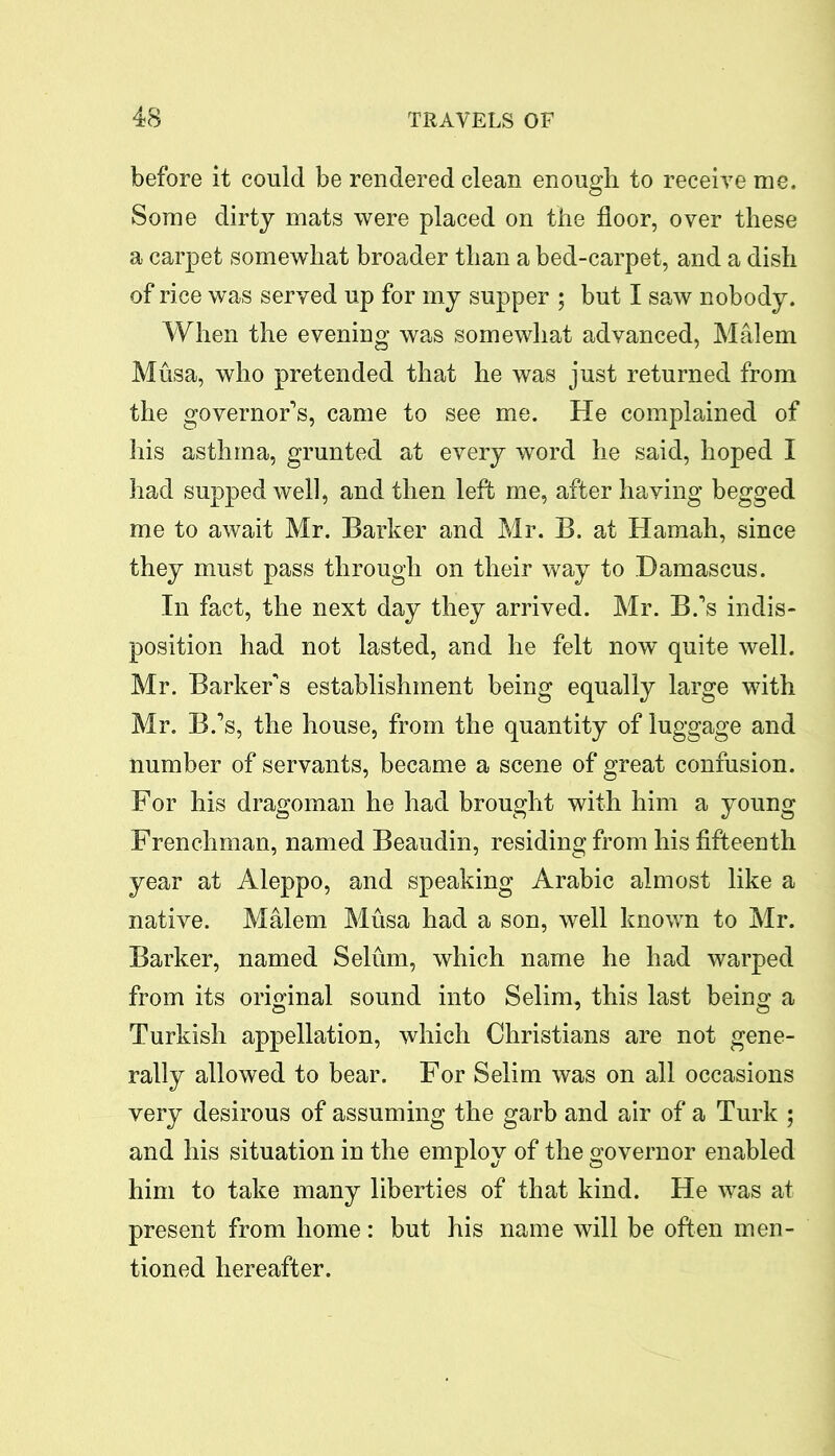 before it could be rendered clean enough to receive me. Some dirty mats were placed on the floor, over these a carpet somewhat broader than a bed-carpet, and a dish of rice was served up for my supper ; but I saw nobody. When the evening was somewhat advanced, Malem Musa, who pretended that he was just returned from the governor’s, came to see me. He complained of his asthma, grunted at every word he said, hoped I had supped well, and then left me, after having begged me to await Mr. Barker and Mr. B. at Hamah, since they must pass through on their way to Damascus. In fact, the next day they arrived. Mr. B.’s indis- position had not lasted, and he felt now quite well. Mr. Barker’s establishment being equally large with Mr. B.’s, the house, from the quantity of luggage and number of servants, became a scene of great confusion. For his dragoman he had brought with him a young Frenchman, named Beaudin, residing from his fifteenth year at Aleppo, and speaking Arabic almost like a native. Malem Musa had a son, well known to Mr. Barker, named Selum, which name he had warped from its original sound into Selim, this last being a Turkish appellation, which Christians are not gene- rally allowed to bear. For Selim was on all occasions very desirous of assuming the garb and air of a Turk ; and his situation in the employ of the governor enabled him to take many liberties of that kind. He was at present from home: but his name will be often men- tioned hereafter.