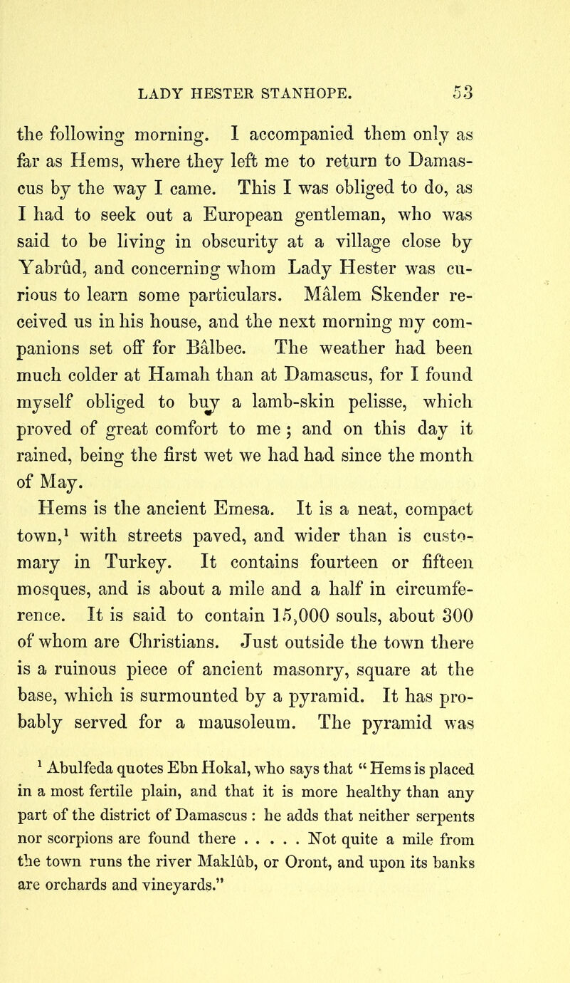 the following morning. I accompanied them only as far as Hems, where they left me to return to Damas- cus by the way I came. This I was obliged to do, as I had to seek out a European gentleman, who was said to be living in obscurity at a village close by Yabrud, and concerning whom Lady Hester was cu- rious to learn some particulars. Malem Skender re- ceived us in his house, and the next morning my com- panions set off for Balbec. The weather had been much colder at Hamah than at Damascus, for I found myself obliged to biry a lamb-skin pelisse, which proved of great comfort to me ; and on this day it rained, being the first wet we had had since the month of May. Hems is the ancient Emesa. It is a neat, compact town,1 with streets paved, and wider than is custo- mary in Turkey. It contains fourteen or fifteen mosques, and is about a mile and a half in circumfe- rence. It is said to contain 15,000 souls, about 300 of whom are Christians. Just outside the town there is a ruinous piece of ancient masonry, square at the base, which is surmounted by a pyramid. It has pro- bably served for a mausoleum. The pyramid was 1 Abulfeda quotes Ebn Hokal, who says that “ Hems is placed in a most fertile plain, and that it is more healthy than any part of the district of Damascus : he adds that neither serpents nor scorpions are found there Hot quite a mile from the town runs the river Maklub, or Oront, and upon its banks are orchards and vineyards.”