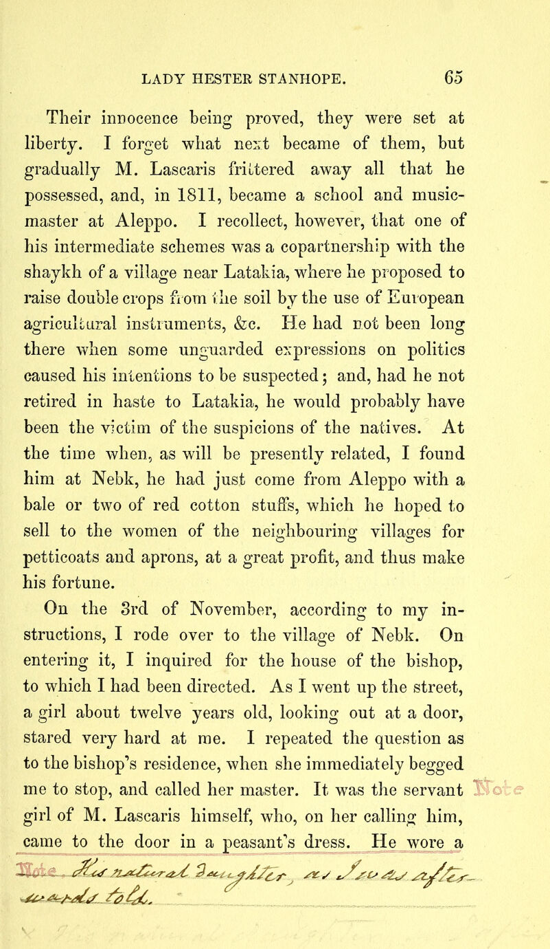 Their innocence being proved, they were set at liberty. I forget what next became of them, but gradually M. Lascaris frittered away all that he possessed, and, in 1811, became a school and music- master at Aleppo. I recollect, however, that one of his intermediate schemes was a copartnership with the shaykh of a village near Latakia, where he proposed to raise double crops from the soil by the use of European agricultural instruments, &c. He had not been long there when some unguarded expressions on politics caused his intentions to be suspected; and, had he not retired in haste to Latakia, he would probably have been the victim of the suspicions of the natives. At the time when, as will be presently related, I found him at Nebk, he had just come from Aleppo with a bale or two of red cotton stuffs, which he hoped to sell to the women of the neighbouring villages for petticoats and aprons, at a great profit, and thus make his fortune. On the 3rd of November, according to my in- structions, I rode over to the village of Nebk. On entering it, I inquired for the house of the bishop, to which I had been directed. As I went up the street, a girl about twelve years old, looking out at a door, stared very hard at me. I repeated the question as to the bishop’s residence, when she immediately begged me to stop, and called her master. It was the servant girl of M. Lascaris himself, who, on her calling him, came to the door in a peasant’s dress. He wore a