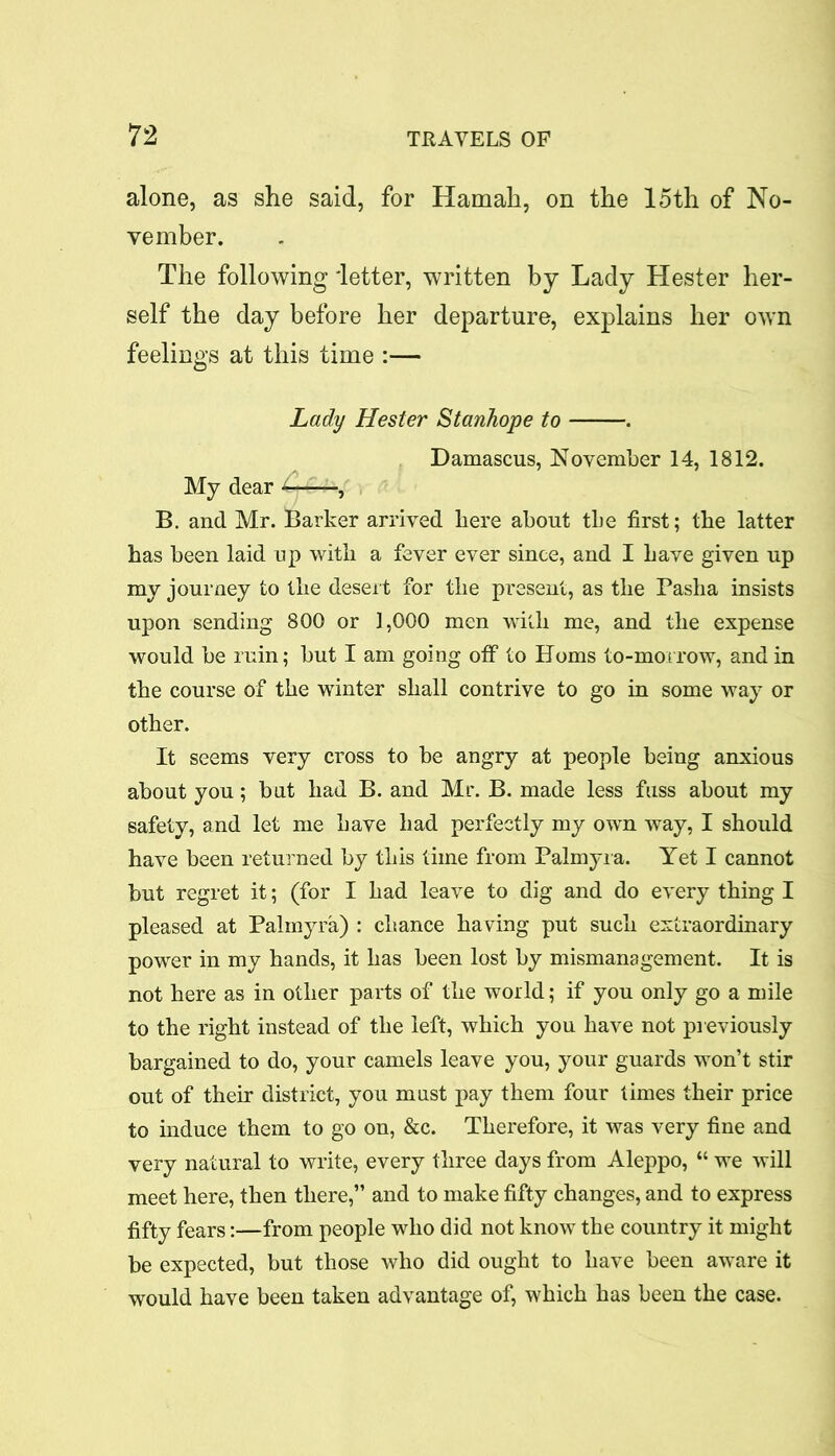 alone, as she said, for Hamah, on the 15th of No- vember. The following 'letter, written by Lady Hester her- self the day before her departure, explains her own feelings at this time :— Lady Hester Stanhope to . Damascus, November 14, 1812. My dear —, B. and Mr. Barker arrived here about the first; the latter has been laid up with a fever ever since, and I have given up my journey to the desert for the present, as the Pasha insists upon sending 800 or 1,000 men with me, and the expense would be ruin; but I am going off to Homs to-morrow, and in the course of the winter shall contrive to go in some way or other. It seems very cross to be angry at people being anxious about you; but had B. and Mr. B. made less fuss about my safety, and let me have had perfectly my own way, I should have been returned by this time from Palmyra. Yet I cannot but regret it; (for I had leave to dig and do every thing I pleased at Palmyra) : chance having put such extraordinary power in my hands, it has been lost by mismanagement. It is not here as in other parts of the world; if you only go a mile to the right instead of the left, which you have not previously bargained to do, your camels leave you, your guards won’t stir out of their district, you must pay them four times their price to induce them to go on, &c. Therefore, it was very fine and very natural to write, every three days from Aleppo, “ we will meet here, then there,” and to make fifty changes, and to express fifty fears:—from people who did not know the country it might be expected, but those who did ought to have been aware it would have been taken advantage of, which has been the case.