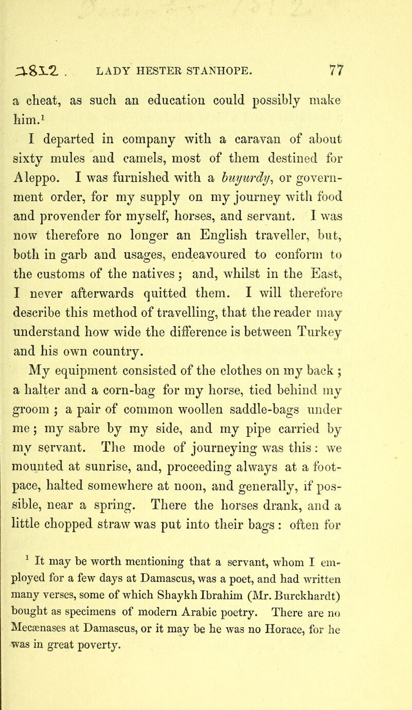 a cheat, as such an education could possibly make him.1 I departed in company with a caravan of about sixty mules and camels, most of them destined for Aleppo. I was furnished with a buyurdy, or govern- ment order, for my supply on my journey with food and provender for myself, horses, and servant. I was now therefore no longer an English traveller, but, both in garb and usages, endeavoured to conform to the customs of the natives ; and, whilst in the East, I never afterwards quitted them. I will therefore describe this method of travelling, that the reader may understand how wide the difference is between Turkey and his own country. My equipment consisted of the clothes on my back ; a halter and a corn-bag for my horse, tied behind my groom ; a pair of common woollen saddle-bags under me; my sabre by my side, and my pipe carried by my servant. The mode of journeying was this : we mounted at sunrise, and, proceeding always at a foot- pace, halted somewhere at noon, and generally, if pos- sible, near a spring. There the horses drank, and a little chopped straw was put into their bags: often for 1 It may be worth mentioning that a servant, whom I em- ployed for a few days at Damascus, was a poet, and had written many verses, some of which Shaykh Ibrahim (Mr. Burckhardt) bought as specimens of modern Arabic poetry. There are no Mecsenases at Damascus, or it may be he was no Horace, for he was in great poverty.