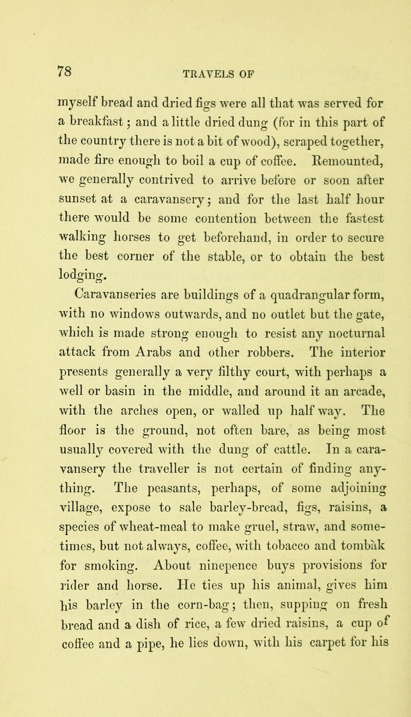 myself bread and dried figs were all that was served for a breakfast ; and a little dried dung (for in this part of the country there is not a bit of wood), scraped together, made fire enough to boil a cup of coffee. Remounted, we generally contrived to arrive before or soon after sunset at a caravansery; and for the last half hour there would be some contention between the fastest walking horses to get beforehand, in order to secure the best corner of the stable, or to obtain the best lodging. Caravanseries are buildings of a quadrangular form, with no windows outwards, and no outlet but the gate, which is made strong enough to resist any nocturnal attack from Arabs and other robbers. The interior presents generally a very filthy court, with perhaps a well or basin in the middle, and around it an arcade, with the arches open, or walled up half way. The floor is the ground, not often bare, as being most usually covered with the dung of cattle. In a cara- vansery the traveller is not certain of finding any- thing. The peasants, perhaps, of some adjoining village, expose to sale barley-bread, figs, raisins, a species of wheat-meal to make gruel, straw, and some- times, but not always, coffee, with tobacco and tombak for smoking. About ninepence buys provisions for rider and horse. ITe ties up his animal, gives him his barley in the corn-bag; then, supping on fresh bread and a dish of rice, a few dried raisins, a cup of coffee and a pipe, he lies down, with his carpet for his
