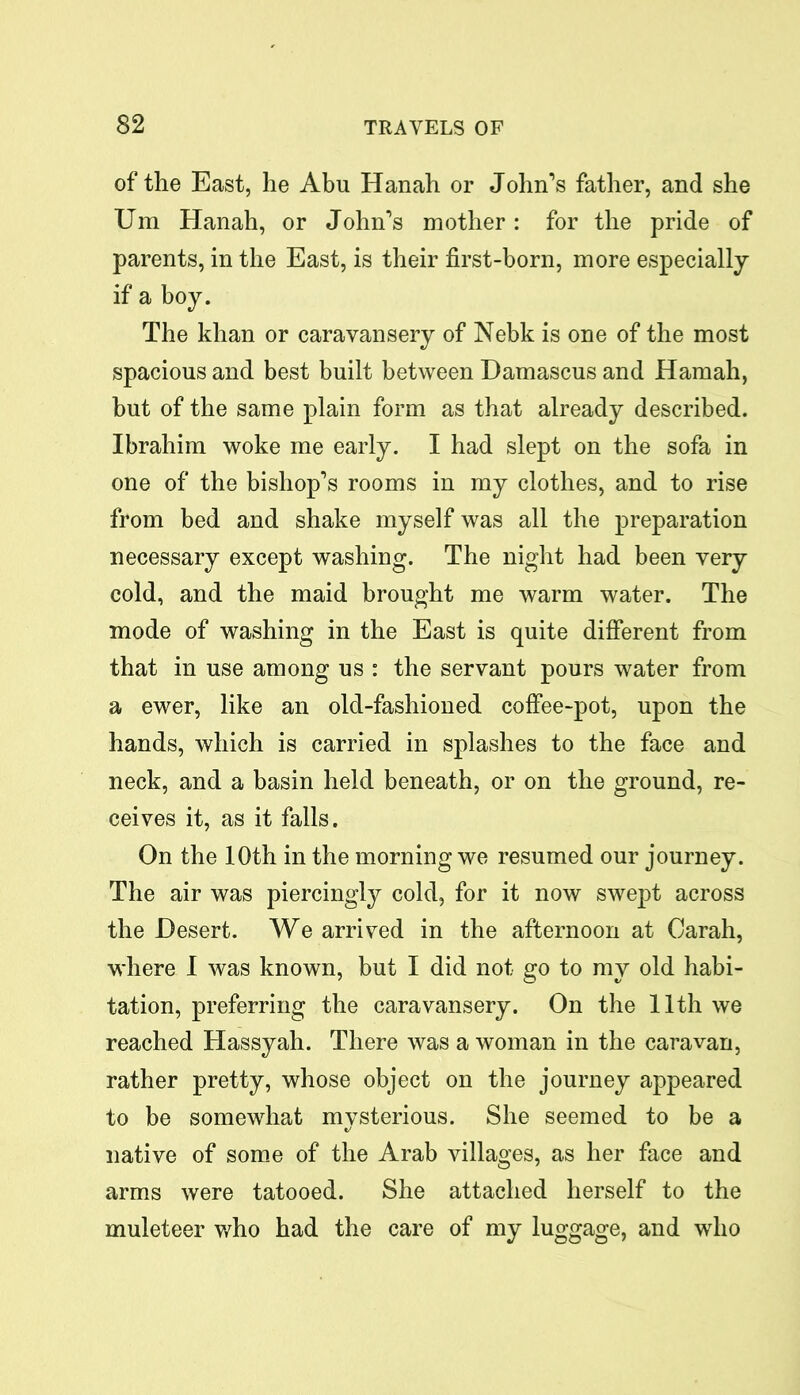 of the East, he Abu Hanah or John’s father, and she Um Hanah, or John’s mother: for the pride of parents, in the East, is their first-born, more especially if a boy. The khan or caravansery of Nebk is one of the most spacious and best built between Damascus and Hamah, but of the same plain form as that already described. Ibrahim woke me early. I had slept on the sofa in one of the bishop’s rooms in my clothes, and to rise from bed and shake myself was all the preparation necessary except washing. The night had been very cold, and the maid brought me warm water. The mode of washing in the East is quite different from that in use among us : the servant pours water from a ewer, like an old-fashioned coffee-pot, upon the hands, which is carried in splashes to the face and neck, and a basin held beneath, or on the ground, re- ceives it, as it falls. On the 10th in the morning we resumed our journey. The air was piercingly cold, for it now swept across the Desert. We arrived in the afternoon at Carah, where I was known, but I did not go to my old habi- tation, preferring the caravansery. On the 11th we reached Hassyah. There was a woman in the caravan, rather pretty, whose object on the journey appeared to be somewhat mysterious. She seemed to be a native of some of the Arab villages, as her face and arms were tatooed. She attached herself to the muleteer who had the care of my luggage, and who