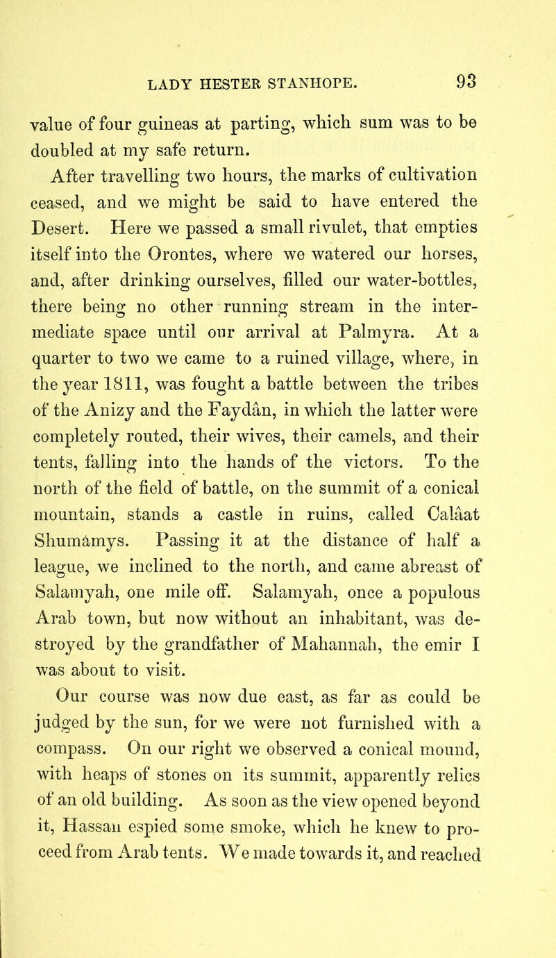 value of four guineas at parting, which sum was to be doubled at my safe return. After travelling two hours, the marks of cultivation ceased, and we might be said to have entered the Desert. Here we passed a small rivulet, that empties itself into the Orontes, where we watered our horses, and, after drinking ourselves, filled our water-bottles, there being no other running stream in the inter- mediate space until our arrival at Palmyra. At a quarter to two we came to a ruined village, where, in the year 1811, was fought a battle between the tribes of the Anizy and the Fay dan, in which the latter were completely routed, their wives, their camels, and their tents, falling into the hands of the victors. To the north of the field of battle, on the summit of a conical mountain, stands a castle in ruins, called Calaat Shumamys. Passing it at the distance of half a league, we inclined to the north, and came abreast of Salamyah, one mile off. Salamyah, once a populous Arab town, but now without an inhabitant, was de- stroyed by the grandfather of Mahannah, the emir I was about to visit. Our course was now due east, as far as could be judged by the sun, for we were not furnished with a compass. On our right we observed a conical mound, with heaps of stones on its summit, apparently relics of an old building. As soon as the view opened beyond it, Hassan espied some smoke, which he knew to pro- ceed from Arab tents. We made towards it, and reached