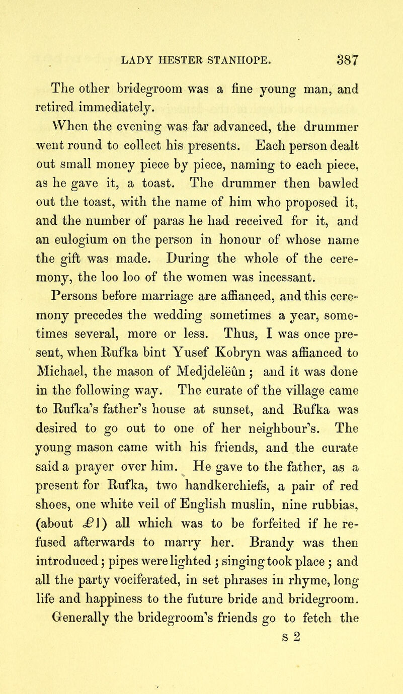 The other bridegroom was a fine young man, and retired immediately. When the evening was far advanced, the drummer went round to collect his presents. Each person dealt out small money piece by piece, naming to each piece, as he gave it, a toast. The drummer then bawled out the toast, with the name of him who proposed it, and the number of paras he had received for it, and an eulogium on the person in honour of whose name the gift was made. During the whole of the cere- mony, the loo loo of the women was incessant. Persons before marriage are affianced, and this cere- mony precedes the wedding sometimes a year, some- times several, more or less. Thus, I was once pre- sent, when Rufka bint Yusef Kobryn was affianced to Michael, the mason of Medjdeleun; and it was done in the following way. The curate of the village came to Rufka’s father’s house at sunset, and Rufka was desired to go out to one of her neighbour’s. The young mason came with his friends, and the curate said a prayer over him. He gave to the father, as a present for Rufka, two handkerchiefs, a pair of red shoes, one white veil of English muslin, nine rubbias, (about £\) all which was to be forfeited if he re- fused afterwards to marry her. Brandy was then introduced; pipes were lighted ; singingtook place ; and all the party vociferated, in set phrases in rhyme, long life and happiness to the future bride and bridegroom. Generally the bridegroom’s friends go to fetch the s 2