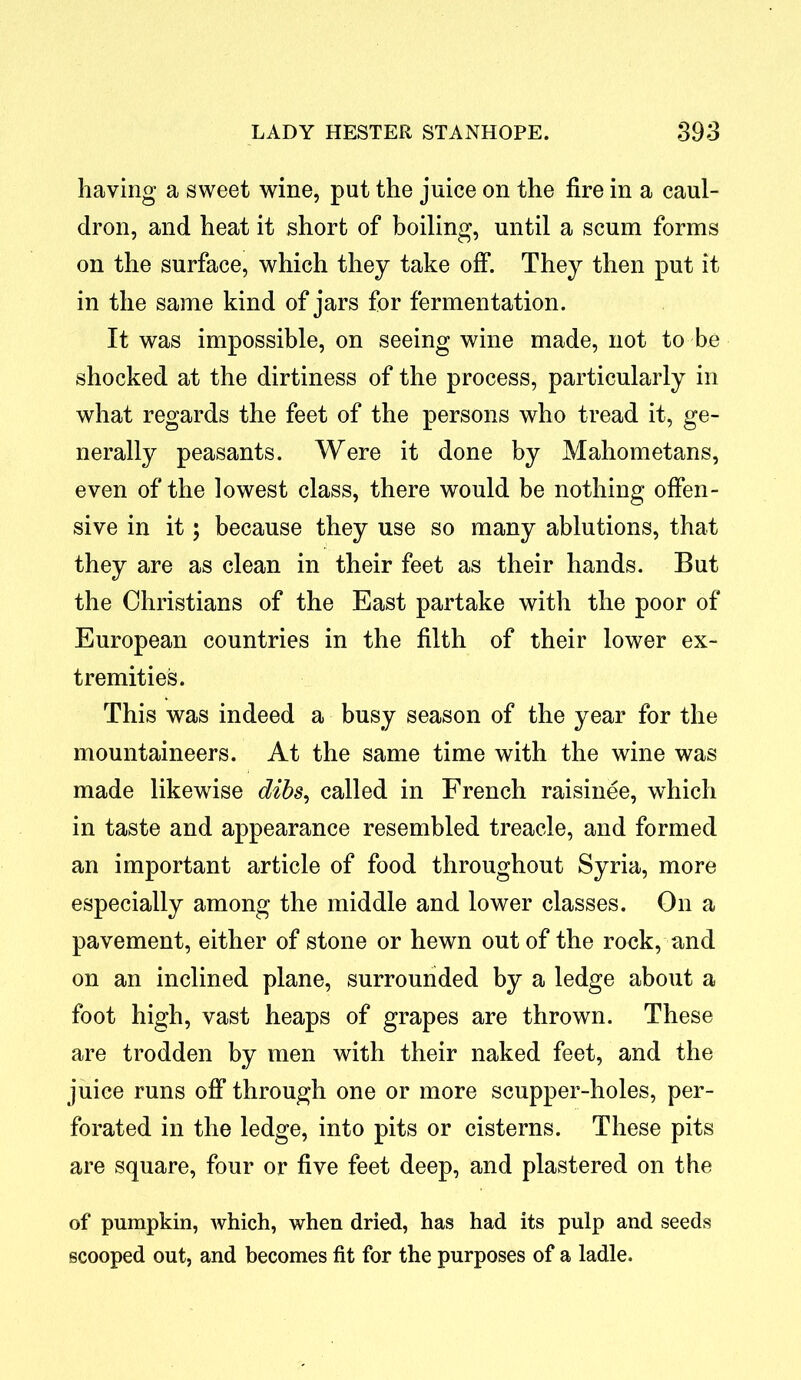 having a sweet wine, put the juice on the fire in a caul- dron, and heat it short of boiling, until a scum forms on the surface, which they take off. They then put it in the same kind of jars for fermentation. It was impossible, on seeing wine made, not to be shocked at the dirtiness of the process, particularly in what regards the feet of the persons who tread it, ge- nerally peasants. Were it done by Mahometans, even of the lowest class, there would be nothing offen- sive in it; because they use so many ablutions, that they are as clean in their feet as their hands. But the Christians of the East partake with the poor of European countries in the filth of their lower ex- tremities. This was indeed a busy season of the year for the mountaineers. At the same time with the wine was made likewise dibs, called in French raisinee, which in taste and appearance resembled treacle, and formed an important article of food throughout Syria, more especially among the middle and lower classes. On a pavement, either of stone or hewn out of the rock, and on an inclined plane, surrounded by a ledge about a foot high, vast heaps of grapes are thrown. These are trodden by men with their naked feet, and the juice runs off through one or more scupper-holes, per- forated in the ledge, into pits or cisterns. These pits are square, four or five feet deep, and plastered on the of pumpkin, which, when dried, has had its pulp and seeds scooped out, and becomes fit for the purposes of a ladle.