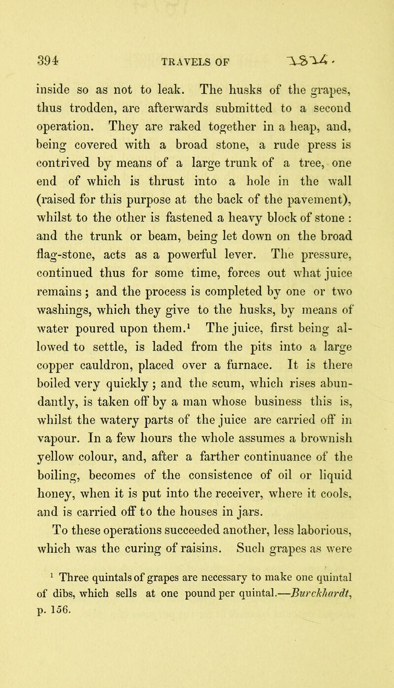 inside so as not to leak. The husks of the grapes, thus trodden, are afterwards submitted to a second operation. They are raked together in a heap, and, being covered with a broad stone, a rude press is contrived by means of a large trunk of a tree, one end of which is thrust into a hole in the wall (raised for this purpose at the back of the pavement), whilst to the other is fastened a heavy block of stone : and the trunk or beam, being let down on the broad flag-stone, acts as a powerful lever. The pressure, continued thus for some time, forces out what juice remains; and the process is completed by one or two washings, which they give to the husks, by means of water poured upon them.1 The juice, first being al- lowed to settle, is laded from the pits into a large copper cauldron, placed over a furnace. It is there boiled very quickly; and the scum, which rises abun- dantly, is taken off by a man whose business this is, whilst the watery parts of the juice are carried off in vapour. In a few hours the whole assumes a brownish yellow colour, and, after a farther continuance of the boiling, becomes of the consistence of oil or liquid honey, when it is put into the receiver, where it cools, and is carried off to the houses in jars. To these operations succeeded another, less laborious, which was the curing of raisins. Such grapes as were 1 Three quintals of grapes are necessary to make one quintal of dibs, which sells at one pound per quintal.—Burckhardt, p. 156.