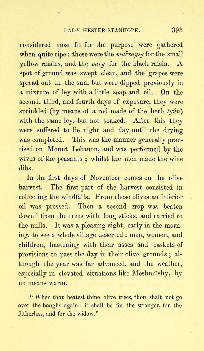 considered most fit for the purpose were gathered when quite ripe : these were the muksaysy for the small yellow raisins, and the cury for the black raisin. A spot of ground was swept clean, and the grapes were spread out in the sun, but were dipped previously in a mixture of ley with a little soap and oil. On the second, third, and fourth days of exposure, they were sprinkled (by means of a rod made of the herb tyun) with the same ley, but not soaked. After this they were suffered to lie night and day until the drying was completed. This was the manner generally prac- tised on Mount Lebanon, and was performed by the wives of the peasants ; whilst the men made the wine dibs. In the first days of November comes on the olive harvest. The first part of the harvest consisted in collecting the windfalls. From these olives an inferior oil was pressed. Then a second crop was beaten down 1 from the trees with long sticks, and carried to the mills. It was a pleasing sight, early in the morn- ing, to see a whole village deserted : men, women, and children, hastening with their asses and baskets of provisions to pass the day in their olive grounds ; al- though the year was far advanced, and the weather, especially in elevated situations like Meshmushy, by no means warm. 1 “ When thou beatest thine olive trees, thou shalt not go over the boughs again : it shall be for the stranger, for the fatherless, and for the widow.”