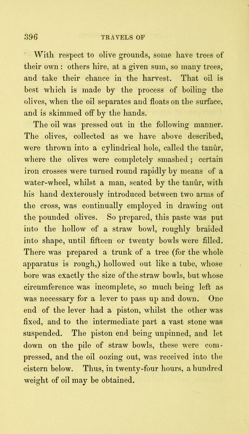 With respect to olive grounds, some have trees of their own : others hire, at a given sum, so many trees, and take their chance in the harvest. That oil is best which is made by the process of boiling the olives, when the oil separates and floats on the surface, and is skimmed off by the hands. The oil was pressed out in the following manner. The olives, collected as we have above described, were thrown into a cylindrical hole, called the tanur, where the olives were completely smashed ; certain iron crosses were turned round rapidly by means of a water-wheel, whilst a man, seated by the tanur, with his hand dexterously introduced between two arms of the cross, was continually employed in drawing out the pounded olives. So prepared, this paste was put into the hollow of a straw bowl, roughly braided into shape, until fifteen or twenty bowls were filled. There was prepared a trunk of a tree (for the whole apparatus is rough,) hollowed out like a tube, whose bore was exactly the size of the straw bowls, but whose circumference was incomplete, so much being left as was necessary for a lever to pass up and down. One end of the lever had a piston, whilst the other was fixed, and to the intermediate part a vast stone was suspended. The piston end being unpinned, and let down on the pile of straw bowls, these were com- pressed, and the oil oozing out, was received into the cistern below. Thus, in twenty-four hours, a hundred weight of oil may be obtained.