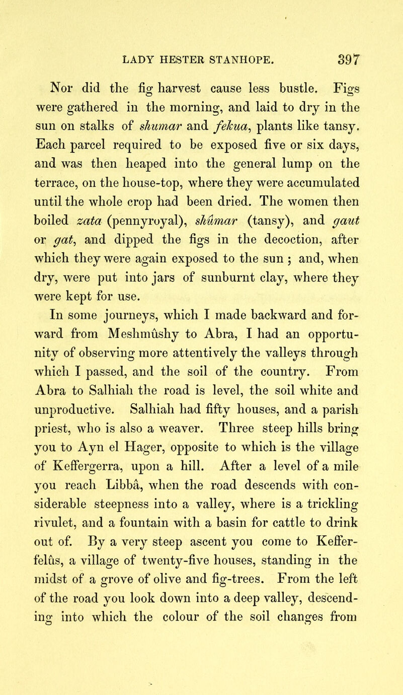 Nor did the fig harvest cause less bustle. Figs were gathered in the morning, and laid to dry in the sun on stalks of shumar and feJcua, plants like tansy. Each parcel required to be exposed five or six days, and was then heaped into the general lump on the terrace, on the house-top, where they were accumulated until the whole crop had been dried. The women then boiled zata (pennyroyal), shumar (tansy), and gaut or gat, and dipped the figs in the decoction, after which they were again exposed to the sun ; and, when dry, were put into jars of sunburnt clay, where they were kept for use. In some journeys, which I made backward and for- ward from Meshmushy to Abra, I had an opportu- nity of observing more attentively the valleys through which I passed, and the soil of the country. From Abra to Salhiah the road is level, the soil white and unproductive. Salhiah had fifty houses, and a parish priest, who is also a weaver. Three steep hills bring you to Ayn el Hager, opposite to which is the village of KefFergerra, upon a hill. After a level of a mile you reach Libba, when the road descends with con- siderable steepness into a valley, where is a trickling rivulet, and a fountain with a basin for cattle to drink out of. By a very steep ascent you come to Keffer- felus, a village of twenty-five houses, standing in the midst of a grove of olive and fig-trees. From the left of the road you look down into a deep valley, descend- ing into which the colour of the soil changes from o o