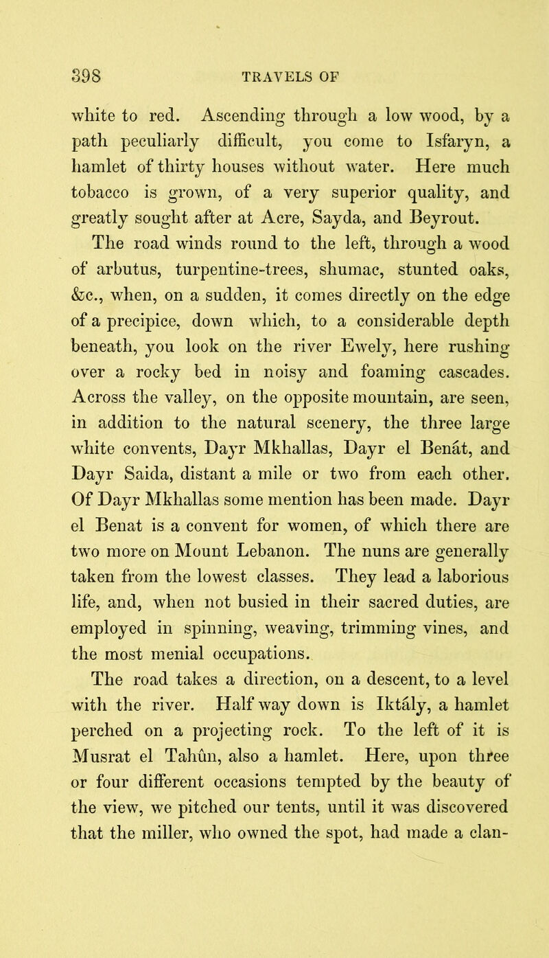 white to red. Ascending through a low wood, by a path peculiarly difficult, you come to Isfaryn, a hamlet of thirty houses without water. Here much tobacco is grown, of a very superior quality, and greatly sought after at Acre, Sayda, and Beyrout. The road winds round to the left, through a wood of arbutus, turpentine-trees, shumac, stunted oaks, &c., when, on a sudden, it comes directly on the edge of a precipice, down which, to a considerable depth beneath, you look on the river Ewely, here rushing over a rocky bed in noisy and foaming cascades. Across the valley, on the opposite mountain, are seen, in addition to the natural scenery, the three large white convents, Dayr Mkhallas, Dayr el Benat, and Dayr Saida, distant a mile or two from each other. Of Dayr Mkhallas some mention has been made. Dayr el Benat is a convent for women, of which there are two more on Mount Lebanon. The nuns are generally taken from the lowest classes. They lead a laborious life, and, when not busied in their sacred duties, are employed in spinning, weaving, trimming vines, and the most menial occupations. The road takes a direction, on a descent, to a level with the river. Half way down is Iktaly, a hamlet perched on a projecting rock. To the left of it is Musrat el Tahun, also a hamlet. Here, upon three or four different occasions tempted by the beauty of the view, we pitched our tents, until it was discovered that the miller, who owned the spot, had made a clan-