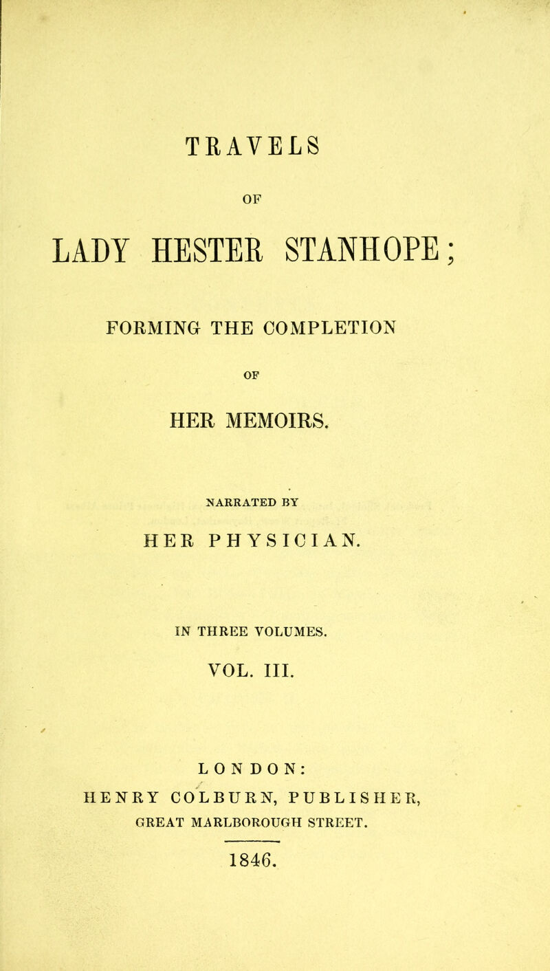 TRAVELS OF LADY HESTER STANHOPE FORMING THE COMPLETION OF HER MEMOIRS. NARRATED BY HER PHYSICIAN. IN THREE VOLUMES. YOL. III. LONDON: HENRY COLBURN, PUBLISHER, GREAT MARLBOROUGH STREET. 1846.