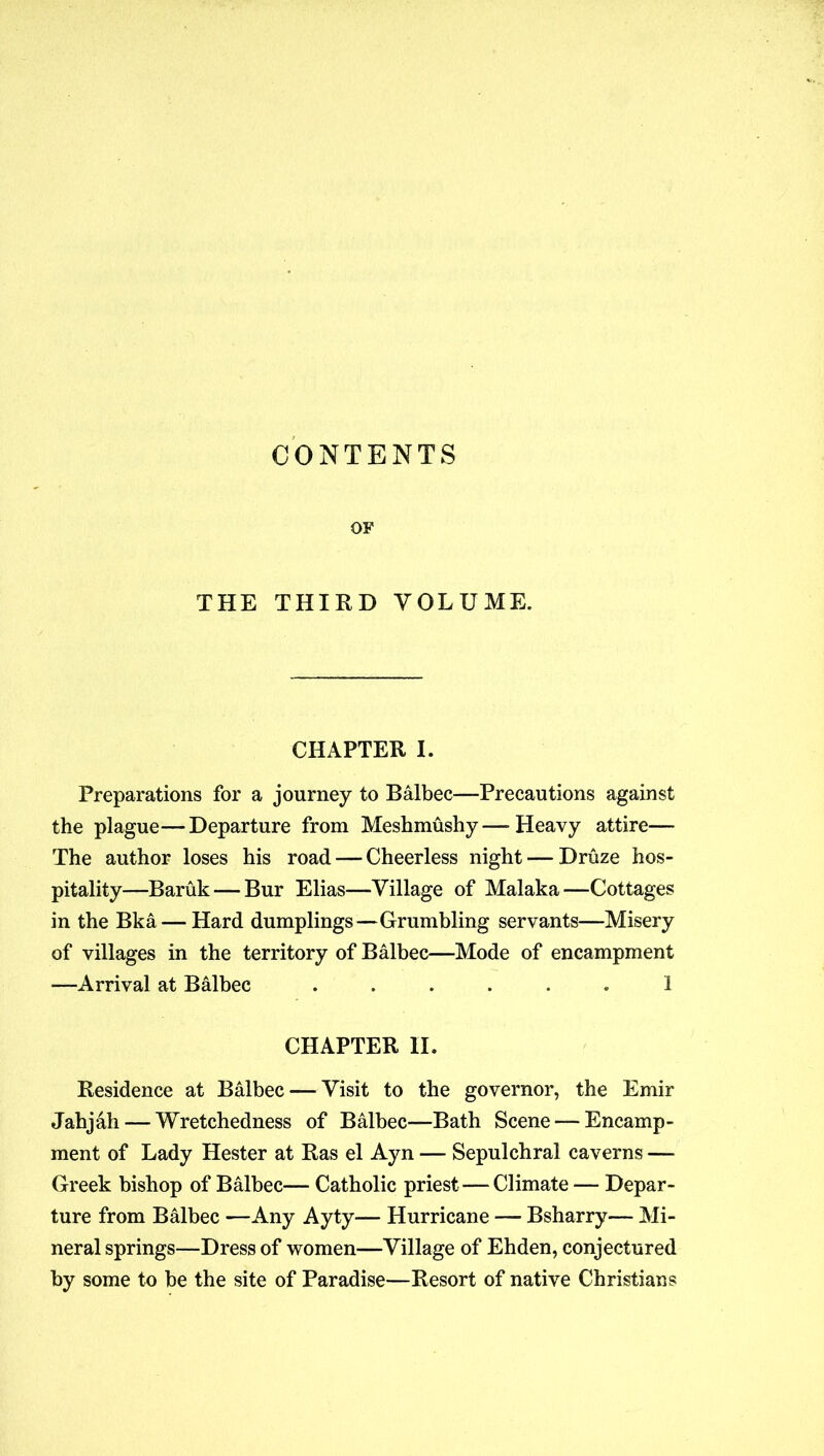 CONTENTS OF THE THIRD VOLUME. CHAPTER I. Preparations for a journey to Balbec—Precautions against the plague—Departure from Meshmushy—Heavy attire— The author loses his road — Cheerless night — Druze hos- pitality—Baruk — Bur Elias—Village of Malaka—Cottages in the Bka — Hard dumplings—Grumbling servants—Misery of villages in the territory of Balbec—Mode of encampment —Arrival at Balbec ...... 1 CHAPTER II. Residence at Balbec — Visit to the governor, the Emir Jahjah— Wretchedness of Balbec—Bath Scene — Encamp- ment of Lady Hester at Ras el Ayn — Sepulchral caverns — Greek bishop of Balbec— Catholic priest—Climate — Depar- ture from Balbec —Any Ayty— Hurricane — Bsharry— Mi- neral springs—Dress of women—Village of Ehden, conjectured by some to be the site of Paradise—Resort of native Christians