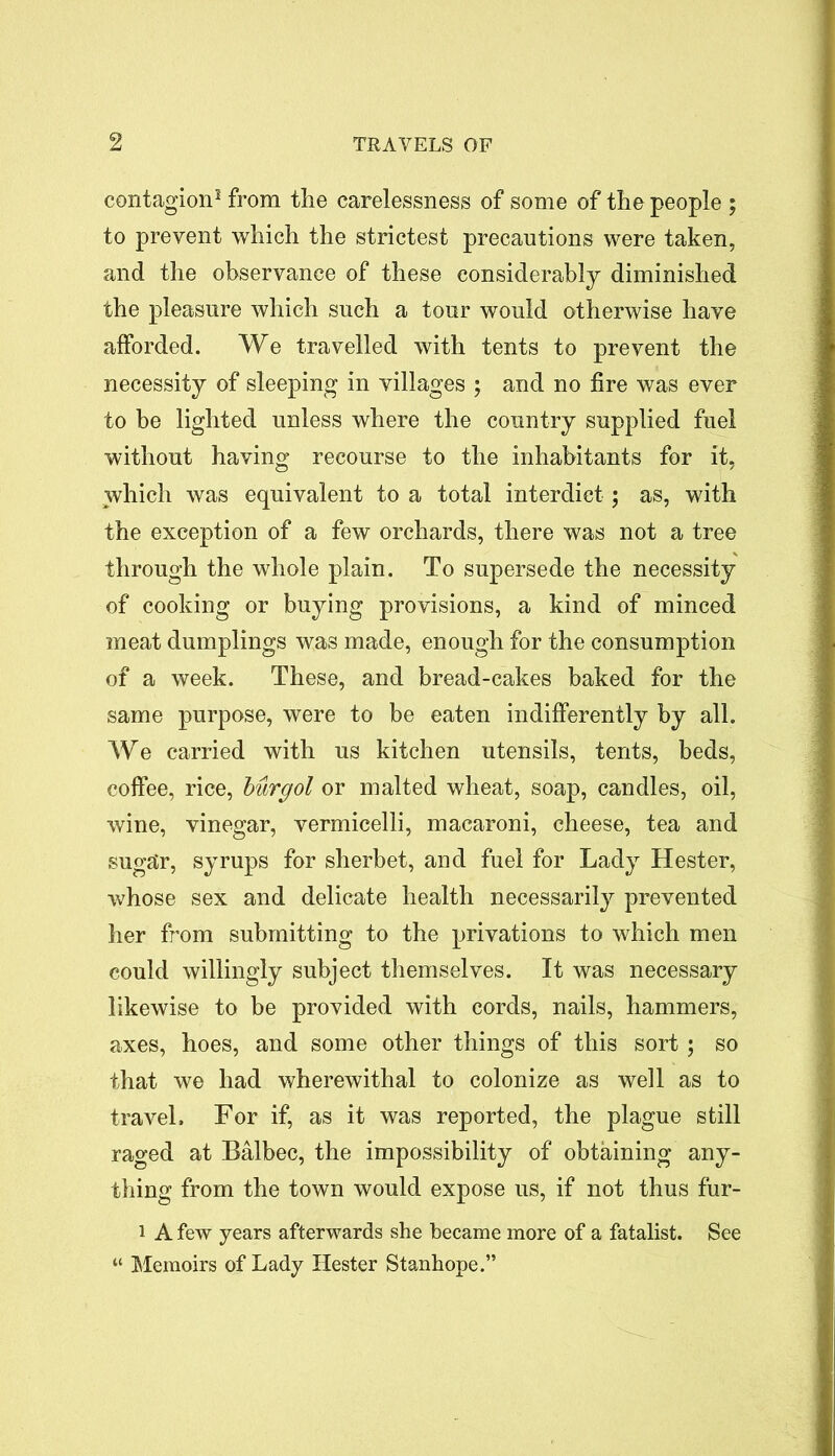 contagion5 from the carelessness of some of the people ; to prevent which the strictest precautions were taken, and the observance of these considerably diminished the pleasure which such a tour would otherwise have afforded. We travelled with tents to prevent the necessity of sleeping in villages ; and no fire was ever to be lighted unless where the country supplied fuel without having recourse to the inhabitants for it, which was equivalent to a total interdict; as, with the exception of a few orchards, there was not a tree through the whole plain. To supersede the necessity of cooking or buying provisions, a kind of minced meat dumplings was made, enough for the consumption of a week. These, and bread-cakes baked for the same purpose, were to be eaten indifferently by all. We carried with us kitchen utensils, tents, beds, coffee, rice, burgol or malted wheat, soap, candles, oil, wine, vinegar, vermicelli, macaroni, cheese, tea and sugar, syrups for sherbet, and fuel for Lady Hester, whose sex and delicate health necessarily prevented her from submitting to the privations to which men could willingly subject themselves. It was necessary likewise to be provided with cords, nails, hammers, axes, hoes, and some other things of this sort ; so that we had wherewithal to colonize as well as to travel. For if, as it was reported, the plague still raged at Balbec, the impossibility of obtaining any- thing from the town would expose us, if not thus fur- i A few years afterwards she became more of a fatalist. See “ Memoirs of Lady Hester Stanhope.”