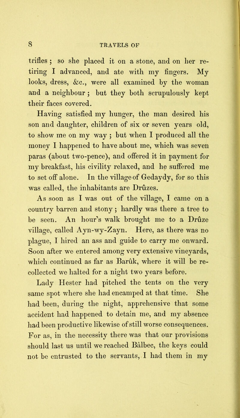 trifles ; so she placed it on a stone, and on her re- tiring I advanced, and ate with my fingers. My looks, dress, &c., were all examined by the woman and a neighbour; but they both scrupulously kept their faces covered. Having satisfied my hunger, the man desired his son and daughter, children of six or seven years old, to show me on my way ; but when I produced all the money I happened to have about me, which was seven paras (about two-pence), and offered it in payment for my breakfast, his civility relaxed, and he suffered me to set off alone. In the village of Gedaydy, for so this was called, the inhabitants are Druzes. As soon as I was out of the village, I came on a country barren and stony; hardly was there a tree to be seen. An hour's walk brought me to a Druze village, called Ayn-wy-Zayn. Here, as there was no plague, I hired an ass and guide to carry me onward. Soon after we entered among very extensive vineyards, which continued as far as Baruk, where it will be re- collected we halted for a night two years before. Lady Hester had pitched the tents on the very same spot where she had encamped at that time. She had been, during the night, apprehensive that some accident had happened to detain me, and my absence had been productive likewise of still worse consequences. For as, in the necessity there was that our provisions should last us until we reached Balbec, the keys could not be entrusted to the servants, I had them in my