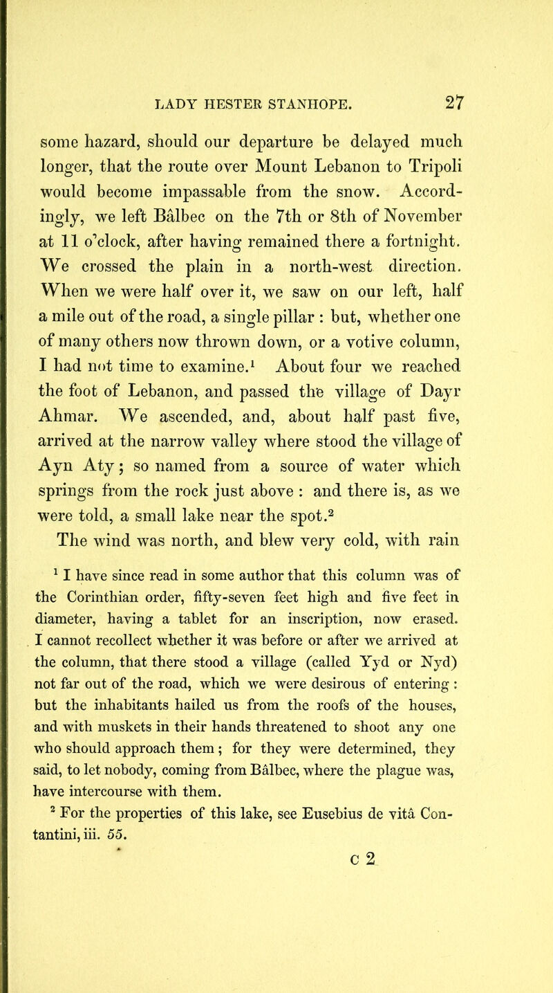 some hazard, should our departure be delayed much longer, that the route over Mount Lebanon to Tripoli would become impassable from the snow. Accord- ingly, we left Balbec on the 7th or 8th of November at 11 o’clock, after having remained there a fortnight. We crossed the plain in a north-west direction. When we were half over it, we saw on our left, half a mile out of the road, a single pillar : but, whether one of many others now thrown down, or a votive column, I had not time to examine.1 About four we reached the foot of Lebanon, and passed tire village of Dayr Ahmar. We ascended, and, about half past five, arrived at the narrow valley where stood the village of Ayn Aty; so named from a source of water which springs from the rock just above : and there is, as we were told, a small lake near the spot.2 The wind was north, and blew very cold, with rain 11 have since read in some author that this column was of the Corinthian order, fifty-seven feet high and five feet in diameter, having a tablet for an inscription, now erased. I cannot recollect whether it was before or after we arrived at the column, that there stood a village (called Yyd or Nyd) not far out of the road, which we were desirous of entering : but the inhabitants hailed us from the roofs of the houses, and with muskets in their hands threatened to shoot any one who should approach them; for they were determined, they said, to let nobody, coming from Balbec, where the plague was, have intercourse with them. 2 For the properties of this lake, see Eusebius de vita Con- tantini, iii. 55. C %