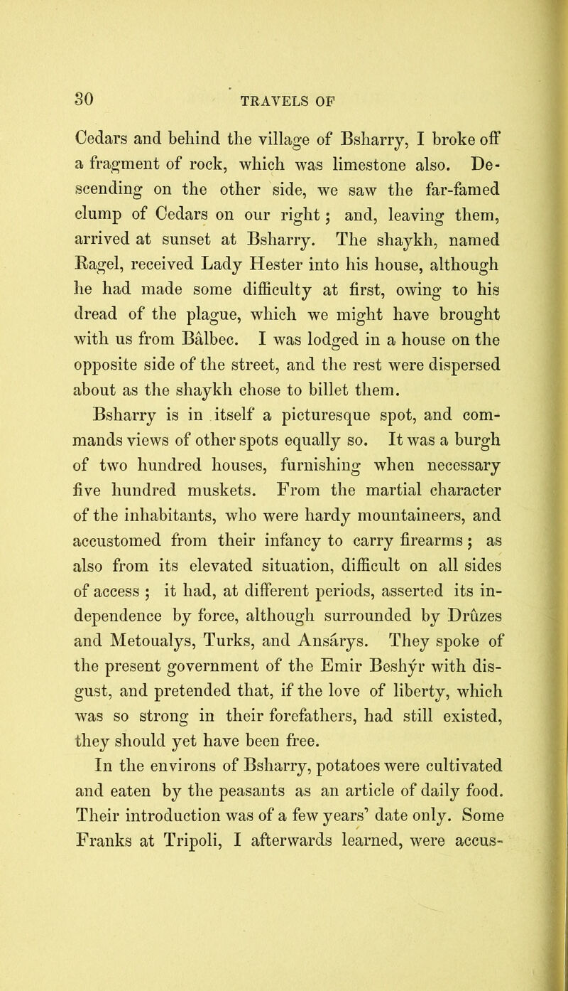 Cedars and behind the village of Bsharry, I broke off a fragment of rock, which was limestone also. De- scending on the other side, we saw the far-famed clump of Cedars on our right; and, leaving them, arrived at sunset at Bsharry. The shaykh, named Bagel, received Lady Hester into his house, although he had made some difficulty at first, owing to his dread of the plague, which we might have brought with us from Balbec. I was lodged in a house on the opposite side of the street, and the rest were dispersed about as the shaykh chose to billet them. Bsharry is in itself a picturesque spot, and com- mands views of other spots equally so. It was a burgh of two hundred houses, furnishing when necessary five hundred muskets. From the martial character of the inhabitants, who were hardy mountaineers, and accustomed from their infancy to carry firearms; as also from its elevated situation, difficult on all sides of access ; it had, at different periods, asserted its in- dependence by force, although surrounded by Druzes and Metoualys, Turks, and Ansarys. They spoke of the present government of the Emir Beshyr with dis- gust, and pretended that, if the love of liberty, which was so strong in their forefathers, had still existed, they should yet have been free. In the environs of Bsharry, potatoes were cultivated and eaten by the peasants as an article of daily food. Their introduction was of a few years’ date only. Some Franks at Tripoli, I afterwards learned, were accus-