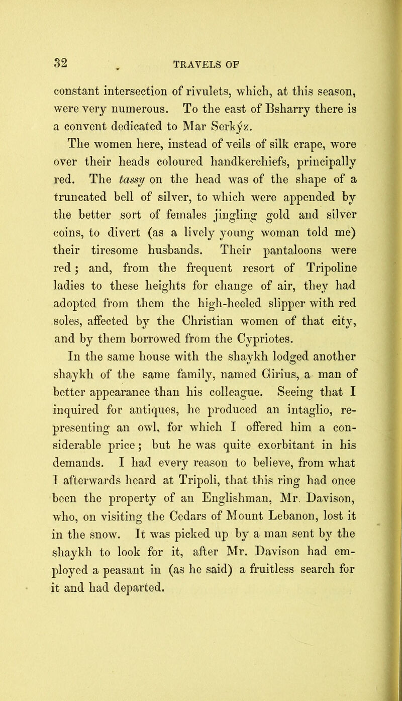 constant intersection of rivulets, which, at this season, were very numerous. To the east of Bsharry there is a convent dedicated to Mar Serkyz. The women here, instead of veils of silk crape, wore over their heads coloured handkerchiefs, principally red. The tassy on the head was of the shape of a truncated bell of silver, to which were appended by the better sort of females jingling gold and silver coins, to divert (as a lively young woman told me) their tiresome husbands. Their pantaloons were red; and, from the frequent resort of Tripoline ladies to these heights for change of air, they had adopted from them the high-heeled slipper with red soles, affected by the Christian women of that city, and by them borrowed from the Cypriotes. In the same house with the shaykh lodged another shaykh of the same family, named Girius, a man of better appearance than his colleague. Seeing that I inquired for antiques, he produced an intaglio, re- presenting an owl, for which I offered him a con- siderable price; but he was quite exorbitant in his demands. I had every reason to believe, from what I afterwards heard at Tripoli, that this ring had once been the property of an Englishman, Mr. Davison, who, on visiting the Cedars of Mount Lebanon, lost it in the snow. It was picked up by a man sent by the shaykh to look for it, after Mr. Davison had em- ployed a peasant in (as he said) a fruitless search for it and had departed.