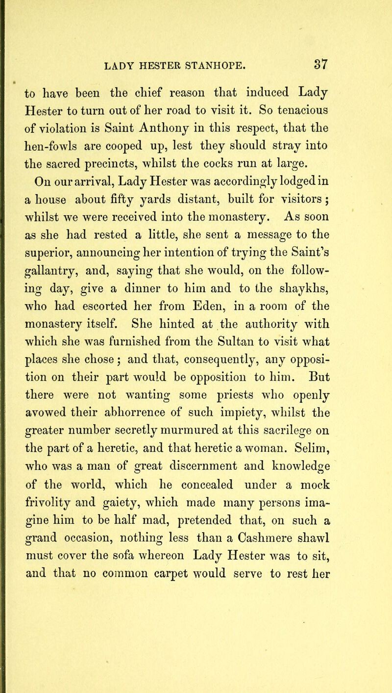 to have been the chief reason that induced Lady Hester to turn out of her road to visit it. So tenacious of violation is Saint Anthony in this respect, that the hen-fowls are cooped up, lest they should stray into the sacred precincts, whilst the cocks run at large. On our arrival, Lady Hester was accordingly lodged in a house about fifty yards distant, built for visitors; whilst we were received into the monastery. As soon as she had rested a little, she sent a message to the superior, announcing her intention of trying the Saint’s gallantry, and, saying that she would, on the follow- ing day, give a dinner to him and to the shaykhs, who had escorted her from Eden, in a room of the monastery itself. She hinted at the authority with which she was furnished from the Sultan to visit what places she chose; and that, consequently, any opposi- tion on their part would be opposition to him. But there were not wanting some priests who openly avowed their abhorrence of such impiety, whilst the greater number secretly murmured at this sacrilege on the part of a heretic, and that heretic a woman. Selim, who was a man of great discernment and knowledge of the world, which he concealed under a mock frivolity and gaiety, which made many persons ima- gine him to be half mad, pretended that, on such a grand occasion, nothing less than a Cashmere shawl must cover the sofa whereon Lady Hester was to sit, and that no common carpet would serve to rest her