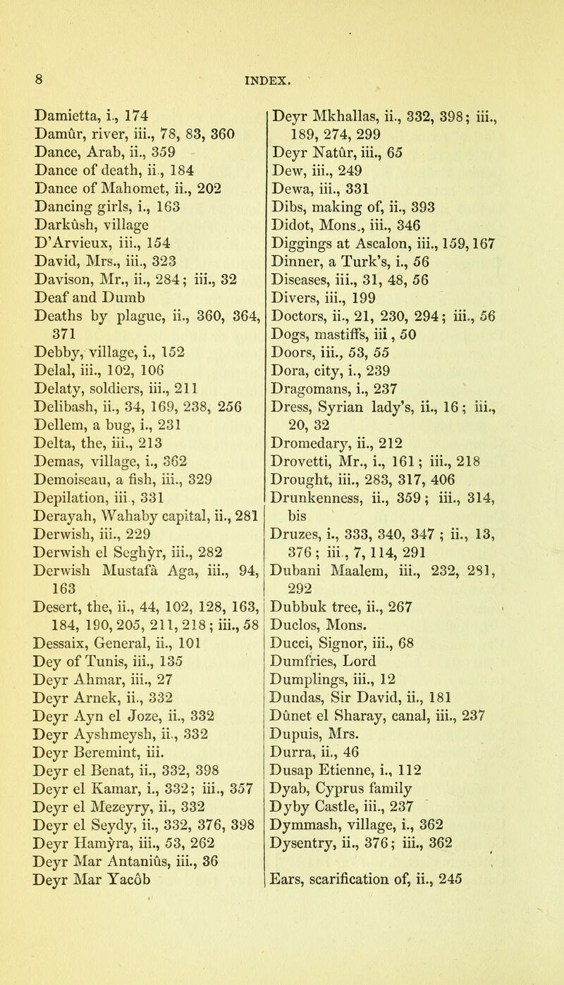 Damietta, i., 174 Damur, river, iii., 78, 83, 360 Dance, Arab, ii., 359 Dance of death, ii., 184 Dance of Mahomet, ii., 202 Dancing girls, i., 163 Darkush, village D’Arvieux, iii., 154 David, Mrs., iii., 323 Davison, Mr., ii., 284; iii., 32 Deaf and Dumb Deaths by plague, ii., 360, 364, 371 Debby, village, i., 152 Delal, iii., 102, 106 Delaty, soldiers, iii., 211 Delibash, ii., 34, 169, 238, 256 Dellem, a bug, i., 231 Delta, the, iii., 213 Demas, village, i., 362 Demoiseau, a fish, iii., 329 Depilation, iii., 331 Derayah, Wahaby capital, ii., 281 Derwish, iii., 229 Derwish el Seghyr, iii., 282 Derwish Mustafa Aga, iii., 94, 163 Desert, the, ii., 44, 102, 128, 163, 184, 190,205, 211,218; iii., 58 Dessaix, General, ii., 101 Dey of Tunis, iii., 135 Deyr Ahmar, iii., 27 Deyr Arnek, ii., 332 Deyr Ayn el Joze, ii., 332 Deyr Ayshmeysh, ii., 332 Deyr Beremint, iii. Deyr el Benat, ii., 332, 398 Deyr el Kamar, i., 332; iii., 357 Deyr el Mezeyry, ii., 332 Deyr el Seydy, ii., 332, 376, 398 Deyr Hamyra, iii., 53, 262 Deyr Mar Antanius, iii., 36 Deyr Mar Yacob Deyr Mkhallas, ii., 332, 398; iii., 189, 274, 299 Deyr Natur, iii., 65 Dew, iii., 249 Dewa, iii., 331 Dibs, making of, ii., 393 Didot, Mons., iii., 346 Diggings at Ascalon, iii., 159,167 Dinner, a Turk’s, i., 56 Diseases, iii., 31, 48, 56 Divers, iii., 199 Doctors, ii., 21, 230, 294; iii,, 56 Dogs, mastiffs, iii, 50 Doors, iii., 53, 55 Dora, city, i., 239 Dragomans, i., 237 Dress, Syrian lady’s, ii., 16; iii,, 20, 32 Dromedary, ii., 212 Drovetti, Mr., i., 161; iii., 218 Drought, iii., 283, 317, 406 Drunkenness, ii., 359; iii., 314, bis Druzes, i., 333, 340, 347 ; ii., 13, 376; iii., 7,114, 291 Dubani Maalem, iii., 232, 2S1, 292 Dubbuk tree, ii., 267 Duclos, Mons. Ducci, Signor, iii., 68 Dumfries, Lord Dumplings, iii., 12 Dundas, Sir David, ii., 181 Dunet. el Sharay, canal, iii., 237 Dupuis, Mrs. Durra, ii., 46 Dusap Etienne, i., 112 Dyab, Cyprus family Dyby Castle, iii., 237 Dymmash, village, i., 362 Dysentry, ii., 376; iii., 362 Ears, scarification of, ii., 245